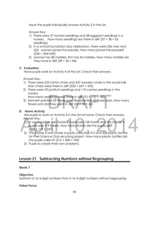 DRAFT
April 10, 2014
92 
 
Have the pupils individually answer Activity 3 in the LM.
Answer Key:
1) There were 27 tomato seedlings and 38 eggplant seedlings in a
nursery. How many seedlings are there in all? (27 + 38 = 65
seedlings)
2) In a school foundation day celebration, there were 236 men and
324 women joined the parade. How many joined the parade?
(236 + 324=560)
3) Leomar has 48 marbles. Kim has 36 marbles. How many marbles do
they have in all? (48 + 36 = 84)
C. Evaluation
Have pupils work on Activity 4 of the LM. Check their answers.
Answer Key:
1) There were 223 rattan chairs and 247 wooden chairs in the social hall.
How chairs were there in all? (223 + 247 = 470)
2) There were 70 jackfruit seedlings and 110 camias seedlings in the
nursery.
How many seedlings were there in all? (70 + 110 = 180)
3) Kenneth painted 24 flower pots. Ben painted 18 flower pots. How many
flower pots did they paint in all? (24 + 18 = 42)
D. Home Activity
Ask pupils to work on Activity 5 in the LM at home. Check their answers.
Answer Key:
1) In a school fair, the Grade 3 pupils sold 128 tickets and the Grade 4
pupils sold 119 tickets. How many tickets did the pupils sell?
(128 + 119 = 247)
2) The Grade 3 and Grade 4 pupils collected 312 and 428 plastic bottles
for their Science Club recycling project. How many plastic bottles did
the pupils collect? (312 + 428 = 740)
3) Pupils to create their own problems.
Lesson 21 Subtracting Numbers without Regrouping
Week 7
Objective
Subtract 3- to 4-digit numbers from 3- to 4-digit numbers without regrouping
Value Focus
 