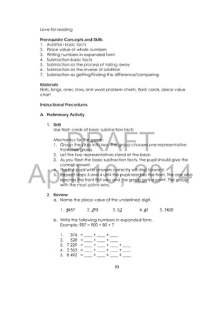 DRAFT
April 10, 2014
93 
 
Love for reading
Prerequisite Concepts and Skills
1. Addition basic facts
2. Place value of whole numbers
3. Writing numbers in expanded form
4. Subtraction basic facts
5. Subtraction as the process of taking away
6. Subtraction as the inverse of addition
7. Subtraction as getting/finding the difference/comparing
Materials
Flats, longs, ones, story and word problem charts, flash cards, place value
chart
Instructional Procedures
A. Preliminary Activity
1. Drill
Use flash cards of basic subtraction facts
Mechanics for the game:
1. Group the class into two. The group chooses one representative
from their group.
2. Let the two representatives stand at the back.
3. As you flash the basic subtraction facts, the pupil should give the
correct answer.
4. The first pupil who answers correctly will step forward.
5. Repeat steps 3 and 4 until the pupil reaches the front. The one who
reaches the front first wins and the group gets a point. The group
with the most points wins.
2. Review
a. Name the place value of the underlined digit.
1. 9457 2. 298 3. 53 4. 61 5. 7428
b. Write the following numbers in expanded form.
Example: 987 = 900 + 80 + 7
1. 374 = ____ + ____ + ____
2. 528 = ____ + ____ + ____
3. 7 229 = ____ + ____ + ____ + ____
4. 2 563 = ____ + ____ + ____ + ____
5. 8 492 = ____ + ____ + ____ + ____
 