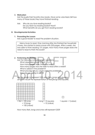 DRAFT
April 10, 2014
94 
 
3. Motivation
Ask the pupils their favorite story books. Have some volunteers tell how
many of these books they have finished reading.
Ask: Why do you love reading books?
Do you learn by reading books? How?
What benefits do you get from reading books?
B. Developmental Activities
1. Presenting the Lesson
Ask a good reader to read the problem situation.
Mercy loves to read. One morning after she finished her household
chores, she started to read a book with 253 pages. After a week, she
was able to finish reading 131 pages. How many more pages does she
need to read to finish the book?
2. Performing the Activity
Ask the following comprehension questions:
What does Mercy love to do?
How many pages does the book have?
How many pages was she able to read after a week?
What is asked in the problem?
What process will you use to solve the problem?
How are you going to do it?
Ask the pupils to represent 253 using flats, longs and squares.
Let them recall the representation of flats, longs and squares.
1 flat = 100 ones 1 long = 10 squares 1 square = 1(value)
= 10 longs = 10 (value)
= 100 (value)
How many flats, longs and ones will represent 253?
 