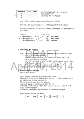 DRAFT
April 10, 2014
97 
 
Hundreds Tens Ones
2 5 3
– 1 3 1
1 2 2
Ask: Did we get the same answer in each method?
Therefore, Mercy still needs to read 122 pages to finish the book.
How do we check if our answer is correct? What part of subtraction will
you add?
Solution: Checking :
2 5 3 – minuend 1 2 2 - difference
– 1 3 1 – subtrahend + 1 3 1 - subtrahend
1 2 2 – difference 2 5 3 - minuend
3. Processing the Activities
Ask: Why is it important in subtraction to know which number is the
minuend and subtrahend?
In which place value did you start subtracting? next? last?
What direction did you follow?
Why it is important to write the digits with the same place values
in the same column?
How will you check if your answer is correct?
Give your reason for choosing this method of checking.
4. Reinforcing the Concept
Group Work Activity
Provide each group with a set of number cards.
(See to it that the pupils will work with numbers that will require them to
do subtraction without regrouping).
Place the cards face down on a table.
Ask each group to pick six cards from the set.
Instruct them to make a subtraction equation out of two cards and
copy it on their paper.
Give them time to find the difference of each pair they got.
Provide cards like the following:
205 4 989546 1331445 968
In what place value are we going
to subtract last?
(Subtract the hundreds.)
 