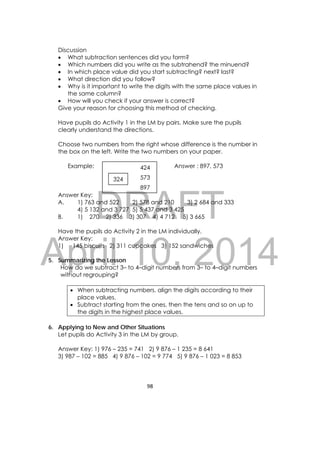 DRAFT
April 10, 2014
98 
 
Discussion
 What subtraction sentences did you form?
 Which numbers did you write as the subtrahend? the minuend?
 In which place value did you start subtracting? next? last?
 What direction did you follow?
 Why is it important to write the digits with the same place values in
the same column?
 How will you check if your answer is correct?
Give your reason for choosing this method of checking.
Have pupils do Activity 1 in the LM by pairs. Make sure the pupils
clearly understand the directions.
Choose two numbers from the right whose difference is the number in
the box on the left. Write the two numbers on your paper.
Example: Answer : 897, 573
Answer Key:
A. 1) 763 and 522 2) 578 and 210 3) 2 684 and 333
4) 5 132 and 3 727 5) 5 437 and 3 425
B. 1) 270 2) 336 3) 307 4) 4 712 5) 3 665
Have the pupils do Activity 2 in the LM individually.
Answer Key:
1) 145 biscuits 2) 311 cupcakes 3) 152 sandwiches
5. Summarizing the Lesson
How do we subtract 3– to 4–digit numbers from 3– to 4–digit numbers
without regrouping?
 When subtracting numbers, align the digits according to their
place values.
 Subtract starting from the ones, then the tens and so on up to
the digits in the highest place values.
6. Applying to New and Other Situations
Let pupils do Activity 3 in the LM by group.
Answer Key: 1) 976 – 235 = 741 2) 9 876 – 1 235 = 8 641
3) 987 – 102 = 885 4) 9 876 – 102 = 9 774 5) 9 876 – 1 023 = 8 853
324 573
897
424
 