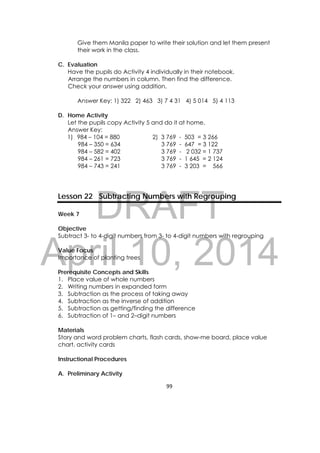 DRAFT
April 10, 2014
99 
 
Give them Manila paper to write their solution and let them present
their work in the class.
C. Evaluation
Have the pupils do Activity 4 individually in their notebook.
Arrange the numbers in column. Then find the difference.
Check your answer using addition.
Answer Key: 1) 322 2) 463 3) 7 4 31 4) 5 014 5) 4 113
D. Home Activity
Let the pupils copy Activity 5 and do it at home.
Answer Key:
1) 984 – 104 = 880 2) 3 769 - 503 = 3 266
984 – 350 = 634 3 769 - 647 = 3 122
984 – 582 = 402 3 769 - 2 032 = 1 737
984 – 261 = 723 3 769 - 1 645 = 2 124
984 – 743 = 241 3 769 - 3 203 = 566
Lesson 22 Subtracting Numbers with Regrouping
Week 7
Objective
Subtract 3- to 4-digit numbers from 3- to 4-digit numbers with regrouping
Value Focus
Importance of planting trees
Prerequisite Concepts and Skills
1. Place value of whole numbers
2. Writing numbers in expanded form
3. Subtraction as the process of taking away
4. Subtraction as the inverse of addition
5. Subtraction as getting/finding the difference
6. Subtraction of 1– and 2–digit numbers
Materials
Story and word problem charts, flash cards, show-me board, place value
chart, activity cards
Instructional Procedures
A. Preliminary Activity
 