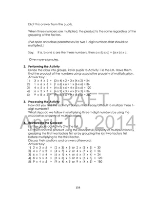 DRAFT
April 10, 2014
159 
 
Elicit this answer from the pupils.
When three numbers are multiplied, the product is the same regardless of the
grouping of the factors.
(Put open and close parentheses for two 1-digit numbers that should be
multiplied.)
Say: If a, b and c are the three numbers, then a x (b x c) = (a x b) x c.
Give more examples.
2. Performing the Activity
Divide the class into groups. Refer pupils to Activity 1 in the LM. Have them
find the product of the numbers using associative property of multiplication.
Answer Key:
1) 3 x 4 x 2 = (3 x 4) x 2 = 3 x (4 x 2) = 24
2) 1 x 6 x 6 = (1 x 6) x 6 = 1 x (6 x 6) = 36
3) 4 x 5 x 6 = (4 x 5) x 6 = 4 x (5 x 6) = 120
4) 6 x 2 x 3 = (6 x 2) x 3 = 6 x (2 x 3) = 36
5) 9 x 8 x 5 = (9 x 8) x 5 = 9 x (8 x 5) = 360
3. Processing the Activity
How did you find the activity? Do you find it easy/difficult to multiply three 1-
digit numbers?
What steps do we follow in multiplying three 1-digit numbers by using the
associative property of multiplication?
4. Reinforcing the Concept
Let the pupils do Activity 2 in the LM.
Let them find the product using the associative property of multiplication by
grouping the first two factors first or by grouping the last two factors first
before multiplying to the third factor.
Discuss their solutions and answers afterwards
Answer Key:
1) 2 x 3 x 5 = (2 x 3) x 5 or 2 x (3 x 5) = 30
2) 4 x 7 x 2 = (4 x 7) x 2 or 4 x (7 x 2) = 56
3) 6 x 1 x 4 = (6 x 1) x 4 or 6 x (1 x 4) = 24
4) 8 x 5 x 3 = (8 x 5) x 3 or 8 x (5 x 3) = 120
5) 9 x 4 x 5 = (9 x 4) x 5 or 9 x (4 x 5) = 180
 