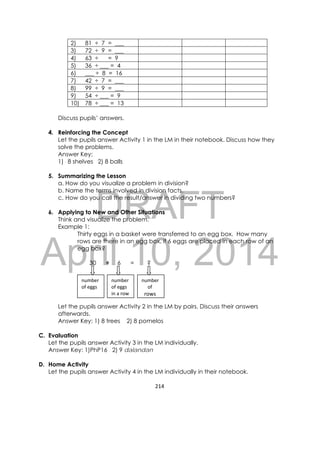 DRAFT
April 10, 2014
214 
 
number
of eggs 
number 
of eggs 
in a row 
number
     of  
rows
2) 81 ÷ 7 = ___
3) 72 ÷ 9 = ___
4) 63 ÷ = 9
5) 36 ÷ ___ = 4
6) ___ ÷ 8 = 16
7) 42 ÷ 7 = ___
8) 99 ÷ 9 = ___
9) 54 ÷ ___ = 9
10) 78 ÷ ___ = 13
Discuss pupils’ answers.
4. Reinforcing the Concept
Let the pupils answer Activity 1 in the LM in their notebook. Discuss how they
solve the problems.
Answer Key:
1) 8 shelves 2) 8 balls
5. Summarizing the Lesson
a. How do you visualize a problem in division?
b. Name the terms involved in division facts.
c. How do you call the result/answer in dividing two numbers?
6. Applying to New and Other Situations
Think and visualize the problem.
Example 1:
Thirty eggs in a basket were transferred to an egg box. How many
rows are there in an egg box, if 6 eggs are placed in each row of an
egg box?
30 ÷ 6 = ?
Let the pupils answer Activity 2 in the LM by pairs. Discuss their answers
afterwards.
Answer Key: 1) 8 trees 2) 8 pomelos
C. Evaluation
Let the pupils answer Activity 3 in the LM individually.
Answer Key: 1)PhP16 2) 9 dalandan
D. Home Activity
Let the pupils answer Activity 4 in the LM individually in their notebook.
 