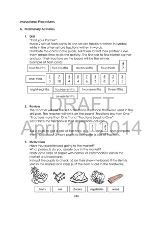 DRAFT
April 10, 2014
284 
 
Instructional Procedures
A. Preliminary Activities
1. Drill
“Find your Partner”
Make 2 sets of flash cards. In one set are fractions written in symbol
while in the other set are fractions written in words.
Distribute the cards to the pupils. Tell them to find their partner. Give
them ample time to do the activity. The first pair to find his/her partner
and post their fractions on the board will be the winner.
Example of flash cards:
2. Review
The teacher will use the set of fractions in symbols that were used in the
drill part. The teacher will write on the board “Fractions less than One,”
“Fractions more than One,” and “Fractions Equal to One”
Say: Place the fractions in their appropriate column.
Ask a pupil to get a pair of fractions, e.g. and and compare
them. Call about 3 more pupils to compare a pair of fractions.
3. Motivation
Have you experienced going to the market?
What products do you usually buy in the market?
Flash some strips of paper with names of commodities sold in the
market and hardware.
Instruct the pupils to check (√) on their show-me-board if the item is
sold in the market and cross (x) if the item is sold in the hardware.
2
7
1
3
fruits  chickennail  vegetables wood 
four-fourths
three-fifths
seven-tenths
five-fourths
one-third 
seven-sixths 
four-seventhseight-eighths  two-sevenths 
four-thirds 
4
4
4
7
1
3
3
5
7
10
2
7
5
4
7
6
4
3
8
8
 