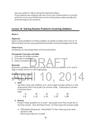 DRAFT
April 10, 2014
78 
 
Ask your parents’ help in doing the exercises below.
If your parents are working, ask how much your mother earns in a month
and how much your father earns at the same period. Add mentally the
total earnings of your parents.
Lesson 18 Solving Routine Problems involving Addition
Week 6
Objective
Solve routine problems involving addition of whole numbers with sums of 10
000 including money using appropriate problem solving strategies and tools
Value Focus
Awareness on the preservation of the environment
Prerequisite Concepts and Skills
1. Concept of whole numbers
2. Concept of addition
3. Steps in problem solving
Materials
Illustration, problems printed on a chart, flash cards on addition of 2– and 3–
digit numbers without or with regrouping
Instructional Procedures
A. Preliminary Activities
1. Drill
Use flash cards with addition of 2– and 3–digit numbers without or with
regrouping which the pupils can answer orally. Call pupils at random
to answer each.
Add:
12
+ 8
20
+ 12
32
+ 16
13
+ 27
28
+ 24
2. Review
Present these problems on a chart. Ask pupils what they should do to
find the answer. How did they know? Let them give the answer orally.
a. Cliff picked 23 guavas. Mel picked 19. How many guavas were
picked in all?
What word tells you to add?
 