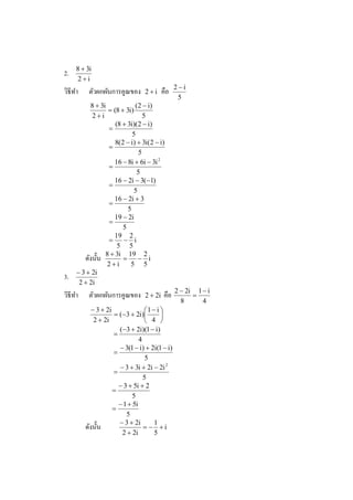 8 + 3i
2.
     2+i
                                                 2−i
วิธีทา
     ํ    ตัวผกผันการคูณของ      2+i      คือ
                                                  5
          8 + 3i             ( 2 − i)
                  = (8 + 3i)
           2+i                   5
                     (8 + 3i)(2 − i)
                  =
                            5
                     8(2 − i) + 3i(2 − i)
                  =
                               5
                    16 − 8i + 6i − 3i 2
                  =
                              5
                    16 − 2i − 3(−1)
                  =
                            5
                    16 − 2i + 3
                  =
                          5
                    19 − 2i
                  =
                        5
                    19 2
                  =     − i
                      5 5
        ดังนั% น 8 + 3i = 19 − 2 i
                 2+i       5 5
     − 3 + 2i
3.
      2 + 2i
                                                 2 − 2i 1 − i
วิธีทา
     ํ    ตัวผกผันการคูณของ      2 + 2i    คือ         =
                                                   8      4
            − 3 + 2i              1− i 
                     = (−3 + 2i)       
             2 + 2i                4 
                       (−3 + 2i)(1 − i)
                     =
                                4
                       − 3(1 − i) + 2i(1 − i)
                     =
                                   5
                       − 3 + 3i + 2i − 2i 2
                     =
                                  5
                       − 3 + 5i + 2
                     =
                             5
                       − 1 + 5i
                     =
                          5
                       − 3 + 2i      1
         ดังนั% น                 = − +i
                        2 + 2i       5
 