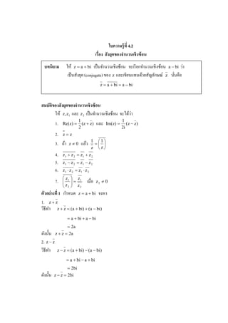 ใบความร้ ูที 4.2
                                        เรือง สั งยคของจํานวนเชิ งซ้ อน
                                                    ุ

  บทนิยาม                                                                              ่
                    ให้ z = a + bi เป็ นจํานวนเชิงซ้อน จะเรี ยกจํานวนเชิ งซ้อน a − bi วา
                     เป็ นสังยุค (conjugate) ของ z และเขียนแทนด้วยสัญลักษณ์ z นันคือ
                                          z = a + bi = a − bi



สมบัติของสั งยคของจํานวนเชิ งซ้ อน
              ุ
                                                   ่
       ให้ z, z1 และ z 2 เป็ นจํานวนเชิงซ้อน จะได้วา
                            1                           1
           1.   Re(z) =       (z + z)   และ   Im(z) =      (z − z)
                            2                           2i
           2.   z=z
                                      1 1
           3. ถ้า    z≠0     แล้ว      = 
                                      z z
           4.   z 1 + z 2 = z1 + z 2
           5.   z1 − z 2 = z1 − z 2
           6.   z1 ⋅ z 2 = z1 ⋅ z 2
                 z1    z1
           7.   
                z     =
                        z       เมือ   z2 ≠ 0
                 2       2

               ํ
ตัวอย่ างที 1 กาหนด z = a + bi จงหา
1. z + z
วิธีทา z + z = (a + bi) + (a − bi)
     ํ
                    = a + bi + a − bi
                    = 2a
ดังนั% น z + z = 2a
2. z − z
วิธีทา z − z = (a + bi) − (a − bi)
       ํ
                    = a + bi − a + bi
                    = 2bi
ดังนั% น   z − z = 2bi
 