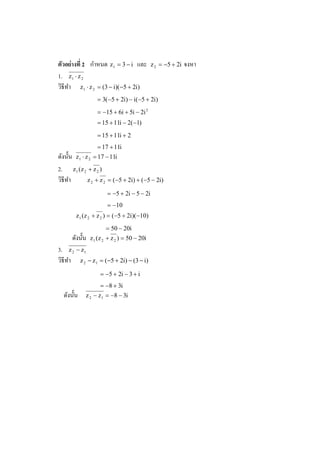 ํ
ตัวอย่ างที 2 กาหนด z1 = 3 − i และ             z 2 = −5 + 2i   จงหา
1. z1 ⋅ z 2
วิธีทา z1 ⋅ z 2 = (3 − i)(−5 + 2i)
     ํ
                    = 3(−5 + 2i) − i(−5 + 2i)
                    = −15 + 6i + 5i − 2i 2
                    = 15 + 11i − 2(−1)
                    = 15 + 11i + 2
                    = 17 + 11i
ดังนั% น z1 ⋅ z 2 = 17 − 11i
2. z1 (z 2 + z 2 )
วิธีทา ํ       z 2 + z 2 = (−5 + 2i) + (−5 − 2i)

                         = −5 + 2i − 5 − 2i
                         = −10
         z 1 (z 2 + z 2 ) = (−5 + 2i)(−10)
                        = 50 − 20i
      ดังนั% น   z 1 (z 2 + z 2 ) = 50 − 20i
3. z 2 − z1
วิธีทา z 2 − z1 = (−5 + 2i) − (3 − i)
     ํ
                     = −5 + 2i − 3 + i
                     = −8 + 3i
  ดังนั% น   z 2 − z 1 = −8 − 3i
 