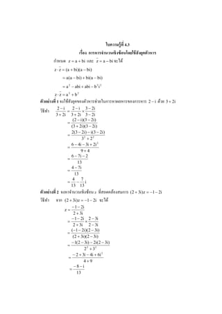 ใบความร้ ูที 4.3
                     เรือง การหารจํานวนเชิ งซ้ อนโดยใช้ สังยคตัวหาร
                                                            ุ
          ํ
         กาหนด z = a + bi และ z = a − bi จะได้
         z ⋅ z = (a + bi)(a − bi)
              = a (a − bi) + bi(a − bi)
              = a 2 − abi + abi − b 2 i 2
         z ⋅ z = a2 + b2
                                   ่
ตัวอย่ างที 1 จงใช้สังยุคของตัวหารชวยในการหาผลหารของการหาร 2 − i ด้วย 3 + 2i
           2−i     2 − i 3 − 2i
วิธีทา
     ํ          =        ×
          3 + 2i 3 + 2i 3 − 2i
                   (2 − i)(3 − 2i)
                =
                  (3 + 2i)(3 − 2i)
                  2(3 − 2i) − i(3 − 2i)
                =
                         32 + 2 2
                  6 − 4i − 3i + 2i 2
                =
                        9+4
                  6 − 7i − 2
                =
                      13
                  4 − 7i
                =
                    13
                   4 7
                = − i
                  13 13
ตัวอย่ างที 2 จงหาจํานวนเชิงซ้อน z ทีสอดคล้องสมการ (2 + 3i)z = −1 − 2i
วิธีทา จาก (2 + 3i)z = −1 − 2i จะได้
     ํ
                   − 1 − 2i
               z=
                    2 + 3i
                   − 1 − 2i 2 − 3i
                 =          ×
                    2 + 3i 2 − 3i
                   (−1 − 2i)(2 − 3i)
                 =
                    (2 + 3i)(2 − 3i)
                   − 1(2 − 3i) − 2i(2 − 3i)
                 =
                           2 2 + 32
                    − 2 + 3i − 4i + 6i 2
                 =
                           4+9
                     −8−i
                  =
                      13
 