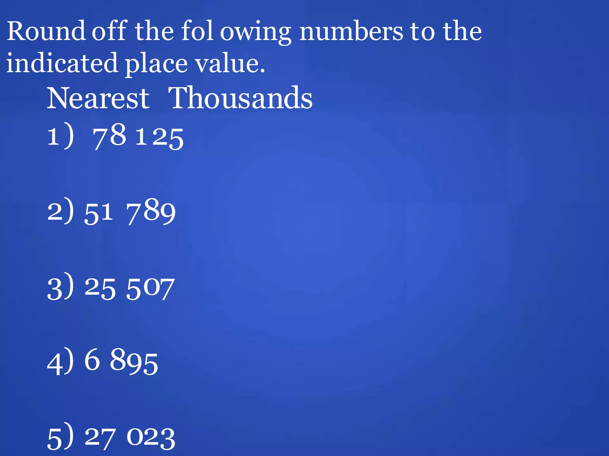 Round off the fol owing numbers to the
indicated place value.
Nearest Thousands
1) 78 125
2) 51 789
3) 25 507
4) 6 895
5) 27 023
 