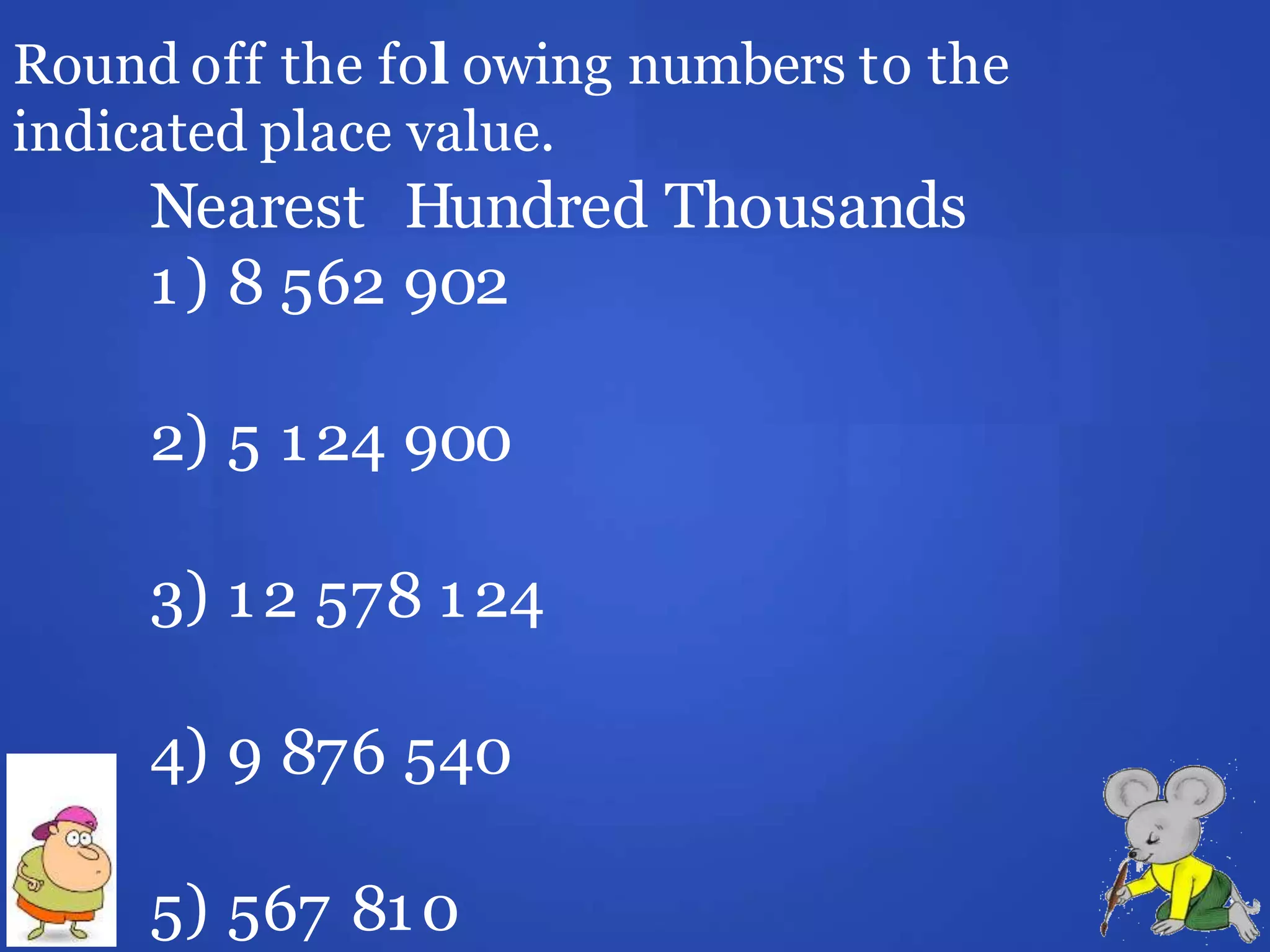Round off the fol owing numbers to the
indicated place value.
Nearest Hundred Thousands
1) 8 562 902
2) 5 124 900
3) 12 578 124
4) 9 876 540
5) 567 810
 