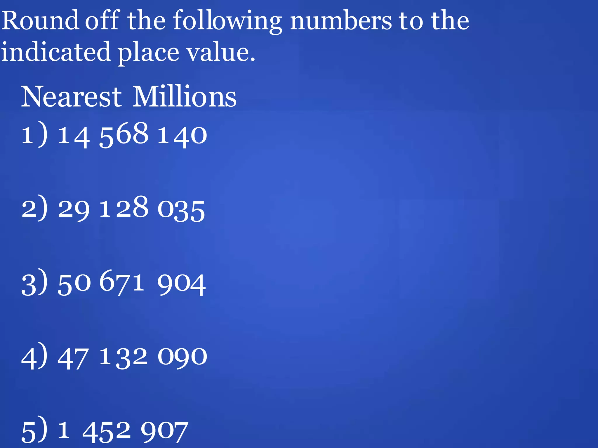 Round off the following numbers to the
indicated place value.
Nearest Millions
1) 14 568 140
2) 29 128 035
3) 50 671 904
4) 47 132 090
5) 1 452 907
 