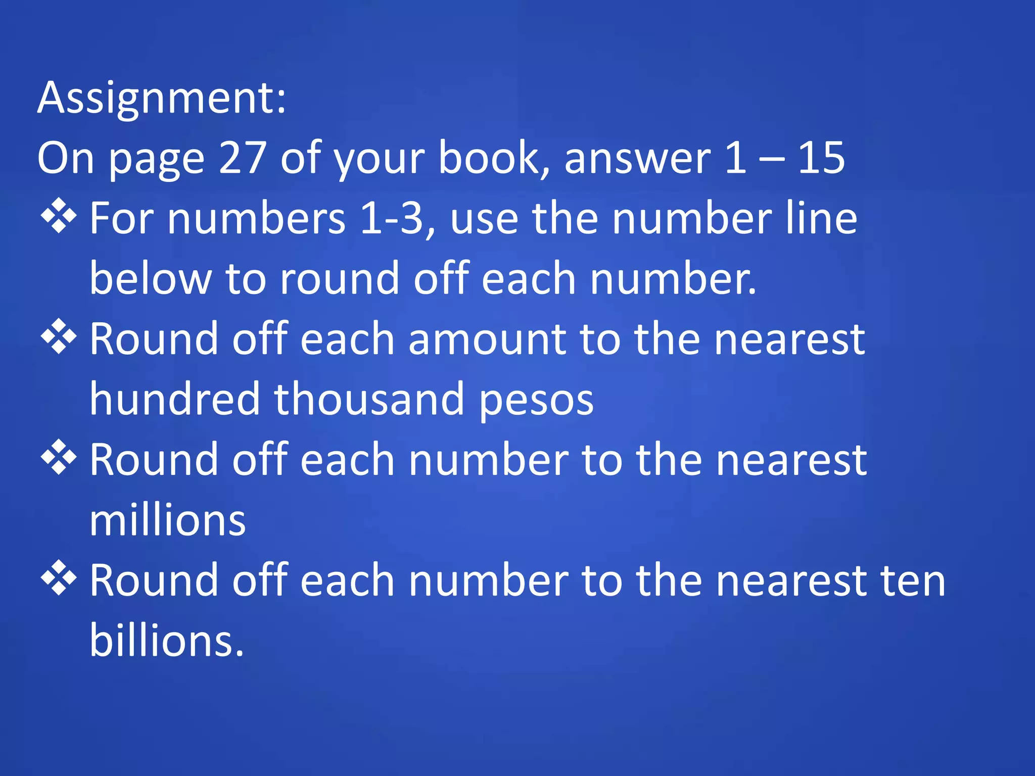 Assignment:
On page 27 of your book, answer 1 – 15
For numbers 1-3, use the number line
below to round off each number.
Round off each amount to the nearest
hundred thousand pesos
Round off each number to the nearest
millions
Round off each number to the nearest ten
billions.
 