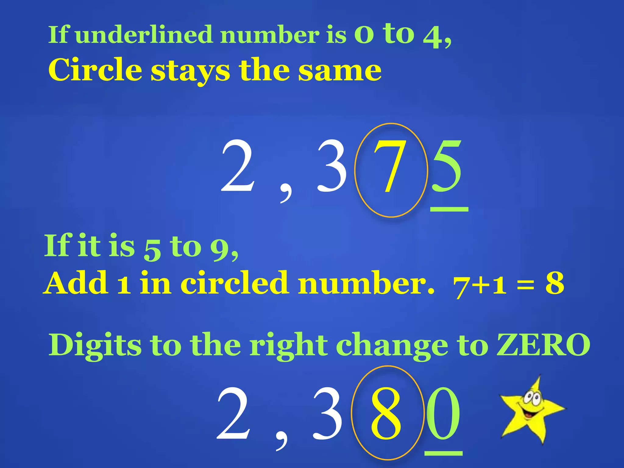 If underlined number is 0 to 4,
Circle stays the same
2 , 3 7 5
If it is 5 to 9,
Add 1 in circled number. 7+1 = 8
Digits to the right change to ZERO
2 , 3 8 0
 