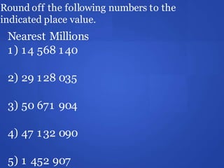 Round off the following numbers to the
indicated place value.
Nearest Millions
1) 14 568 140
2) 29 128 035
3) 50 671 904
4) 47 132 090
5) 1 452 907
 