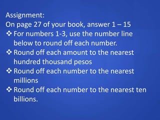 Assignment:
On page 27 of your book, answer 1 – 15
For numbers 1-3, use the number line
below to round off each number.
Round off each amount to the nearest
hundred thousand pesos
Round off each number to the nearest
millions
Round off each number to the nearest ten
billions.
 