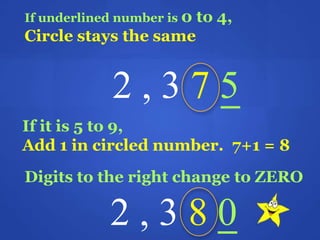If underlined number is 0 to 4,
Circle stays the same
2 , 3 7 5
If it is 5 to 9,
Add 1 in circled number. 7+1 = 8
Digits to the right change to ZERO
2 , 3 8 0
 