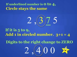 If underlined number is 0 to 4,
Circle stays the same
2 , 3 7 5
If it is 5 to 9,
Add 1 in circled number. 3+1 = 4
Digits to the right change to ZERO
2 , 4 0 0
 