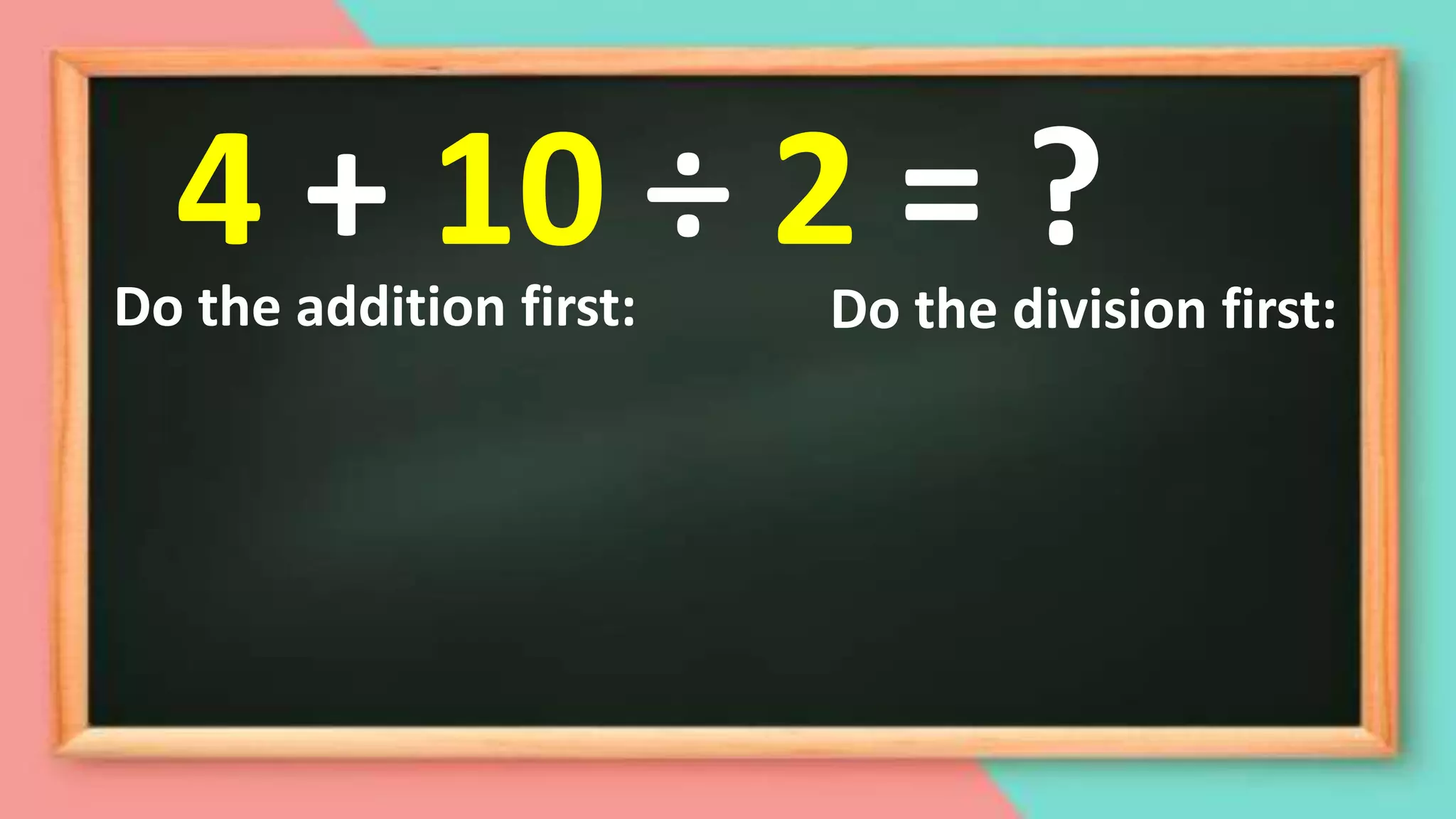 Do the addition first: Do the division first:
4 + 10 ÷ 2 = ?