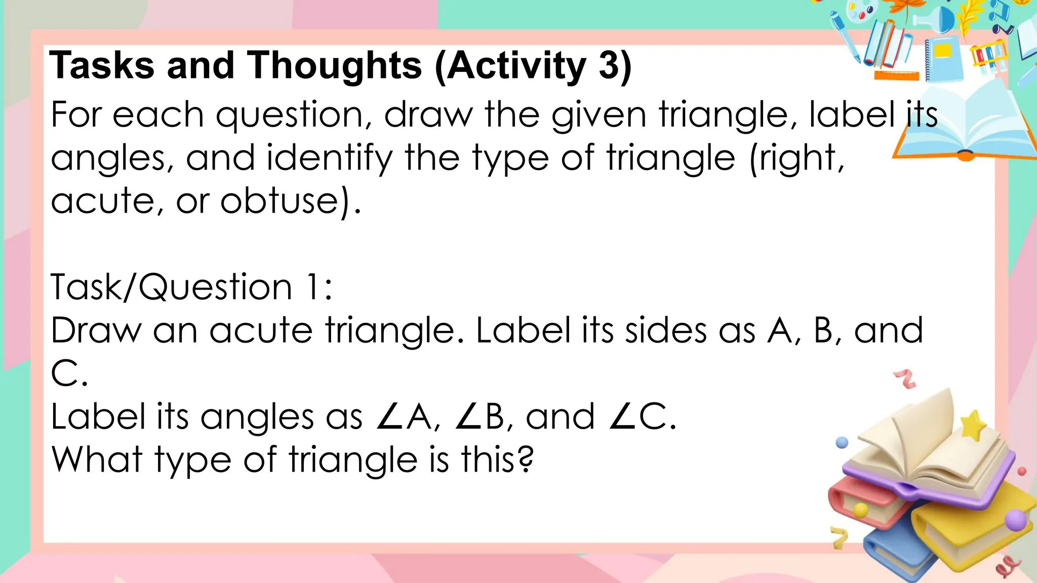 Tasks and Thoughts (Activity 3)
For each question, draw the given triangle, label its
angles, and identify the type of triangle (right,
acute, or obtuse).
Task/Question 1:
Draw an acute triangle. Label its sides as A, B, and
C.
Label its angles as A, B, and C.
∠ ∠ ∠
What type of triangle is this?
 