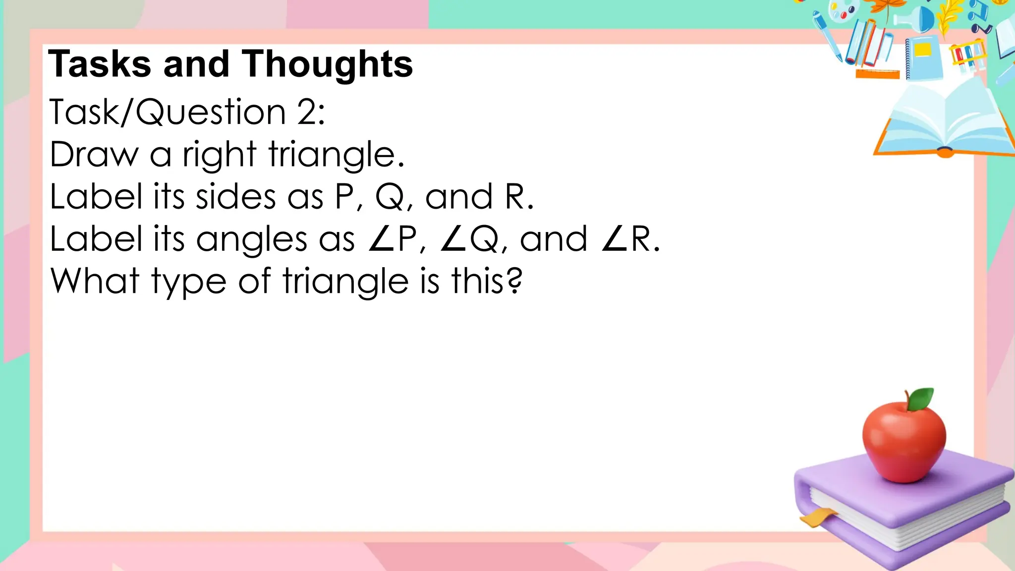Tasks and Thoughts
Task/Question 2:
Draw a right triangle.
Label its sides as P, Q, and R.
Label its angles as P, Q, and R.
∠ ∠ ∠
What type of triangle is this?
 