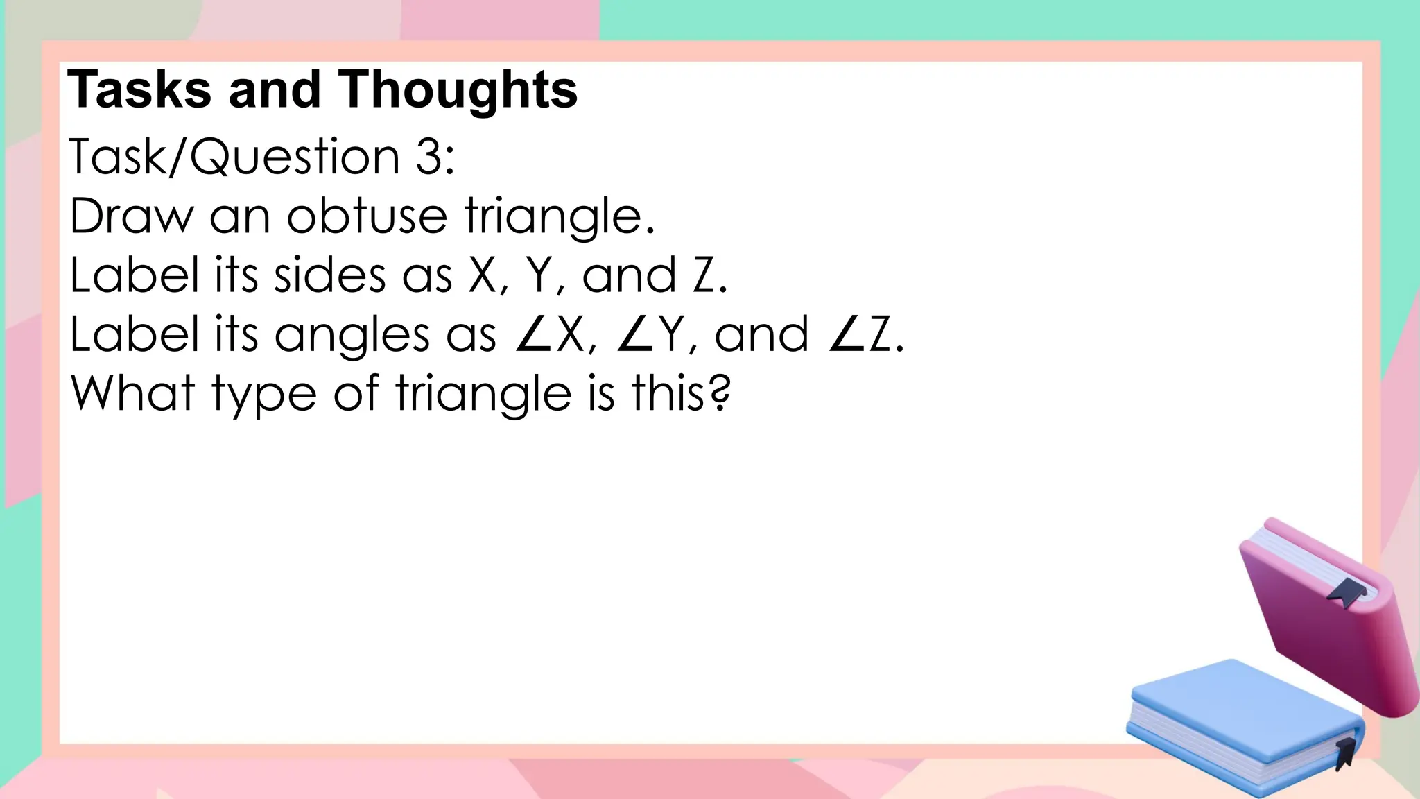 Tasks and Thoughts
Task/Question 3:
Draw an obtuse triangle.
Label its sides as X, Y, and Z.
Label its angles as X, Y, and Z.
∠ ∠ ∠
What type of triangle is this?
 