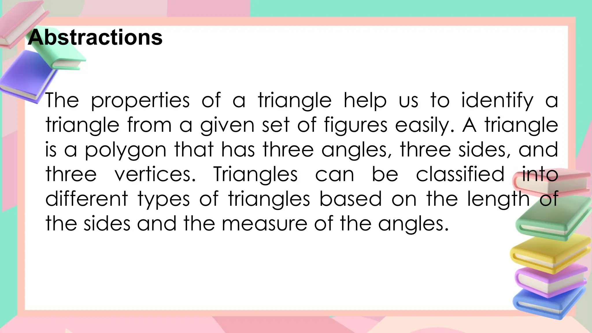 Abstractions
The properties of a triangle help us to identify a
triangle from a given set of figures easily. A triangle
is a polygon that has three angles, three sides, and
three vertices. Triangles can be classified into
different types of triangles based on the length of
the sides and the measure of the angles.
 