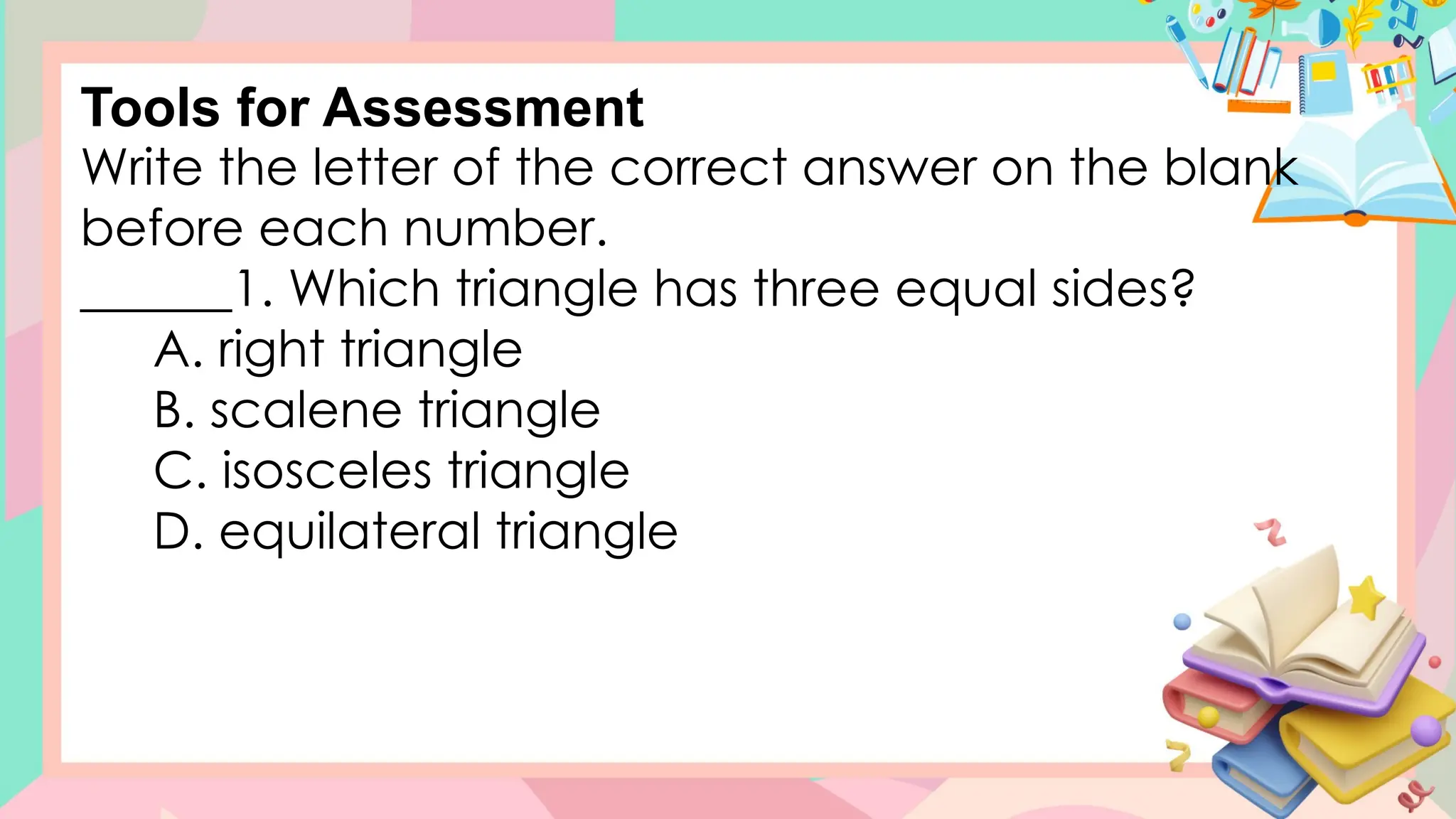 Write the letter of the correct answer on the blank
before each number.
______1. Which triangle has three equal sides?
A. right triangle
B. scalene triangle
C. isosceles triangle
D. equilateral triangle
Tools for Assessment
 