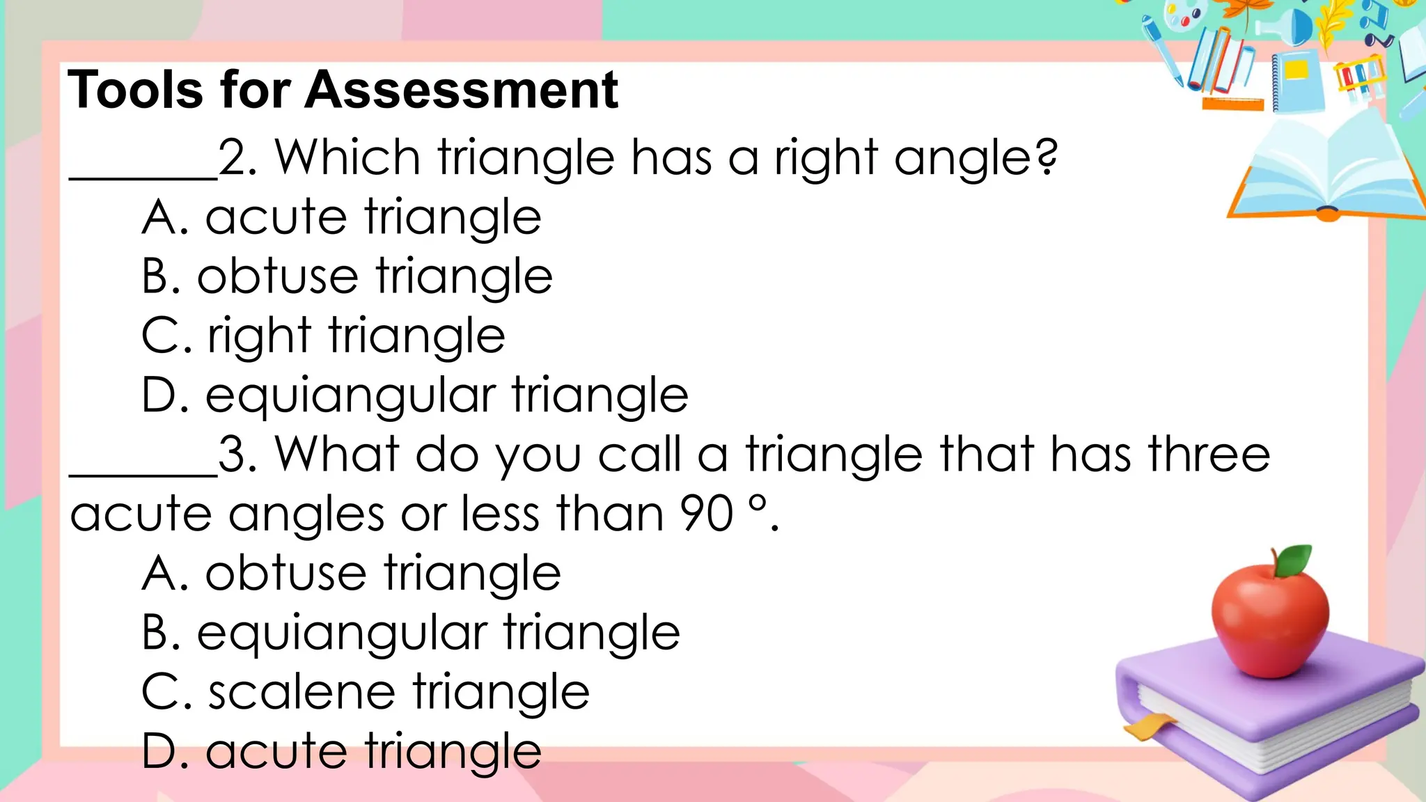 Tools for Assessment
______2. Which triangle has a right angle?
A. acute triangle
B. obtuse triangle
C. right triangle
D. equiangular triangle
______3. What do you call a triangle that has three
acute angles or less than 90 °.
A. obtuse triangle
B. equiangular triangle
C. scalene triangle
D. acute triangle
 