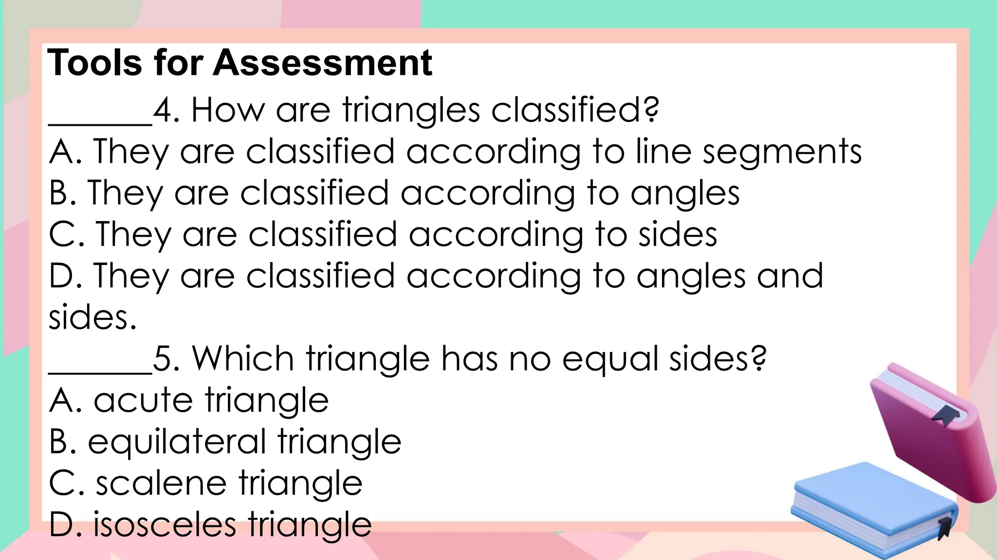 Tools for Assessment
______4. How are triangles classified?
A. They are classified according to line segments
B. They are classified according to angles
C. They are classified according to sides
D. They are classified according to angles and
sides.
______5. Which triangle has no equal sides?
A. acute triangle
B. equilateral triangle
C. scalene triangle
D. isosceles triangle
 