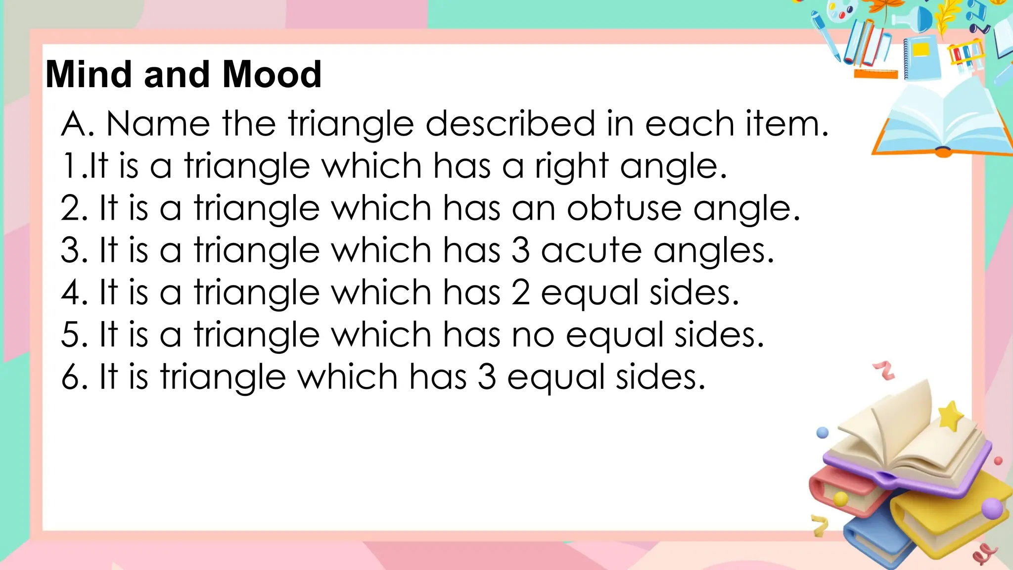 A. Name the triangle described in each item.
1.It is a triangle which has a right angle.
2. It is a triangle which has an obtuse angle.
3. It is a triangle which has 3 acute angles.
4. It is a triangle which has 2 equal sides.
5. It is a triangle which has no equal sides.
6. It is triangle which has 3 equal sides.
Mind and Mood
 