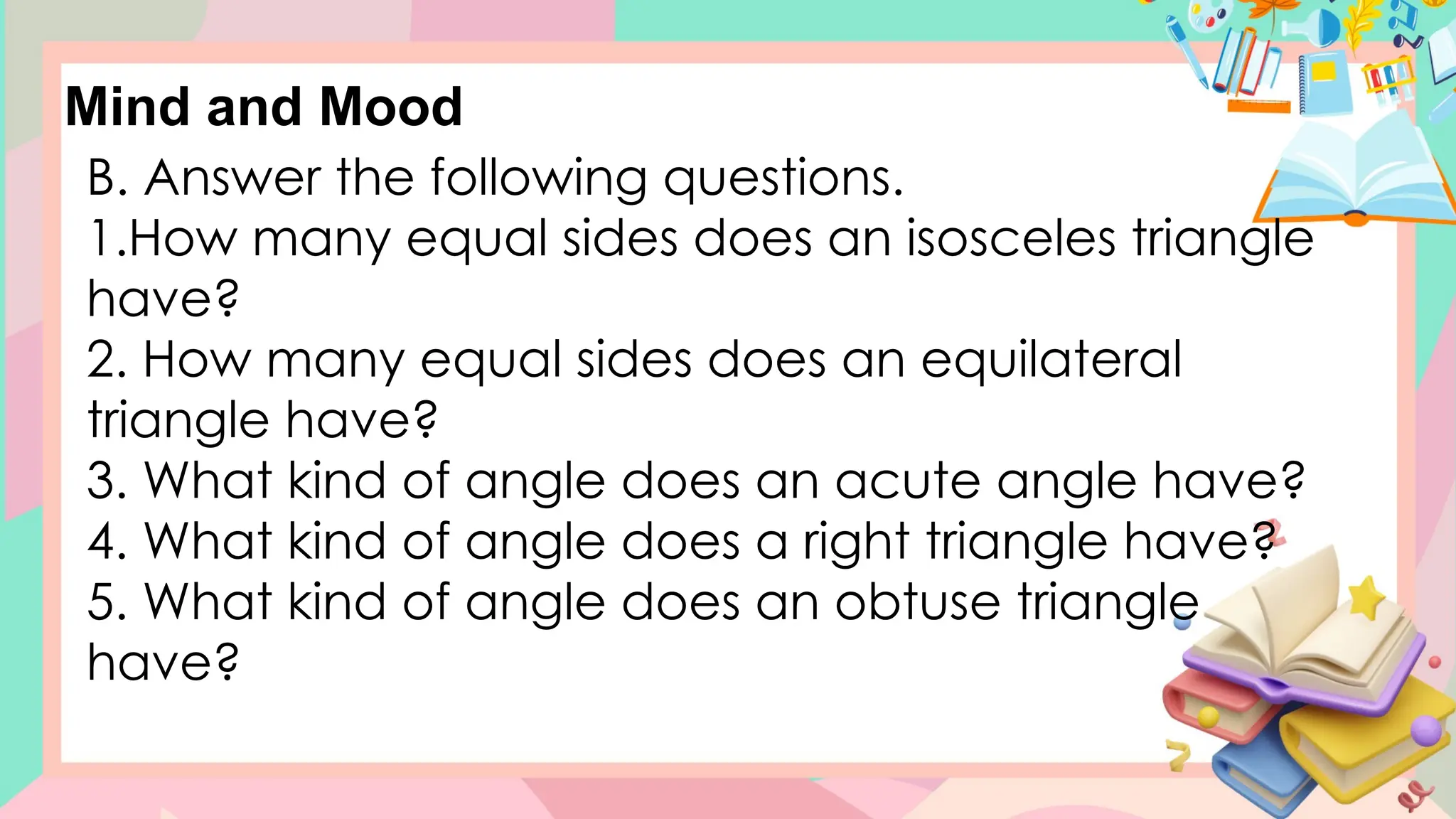 B. Answer the following questions.
1.How many equal sides does an isosceles triangle
have?
2. How many equal sides does an equilateral
triangle have?
3. What kind of angle does an acute angle have?
4. What kind of angle does a right triangle have?
5. What kind of angle does an obtuse triangle
have?
Mind and Mood
 