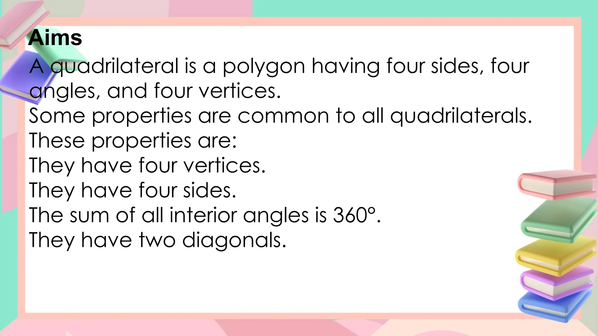 Aims
A quadrilateral is a polygon having four sides, four
angles, and four vertices.
Some properties are common to all quadrilaterals.
These properties are:
They have four vertices.
They have four sides.
The sum of all interior angles is 360°.
They have two diagonals.
 