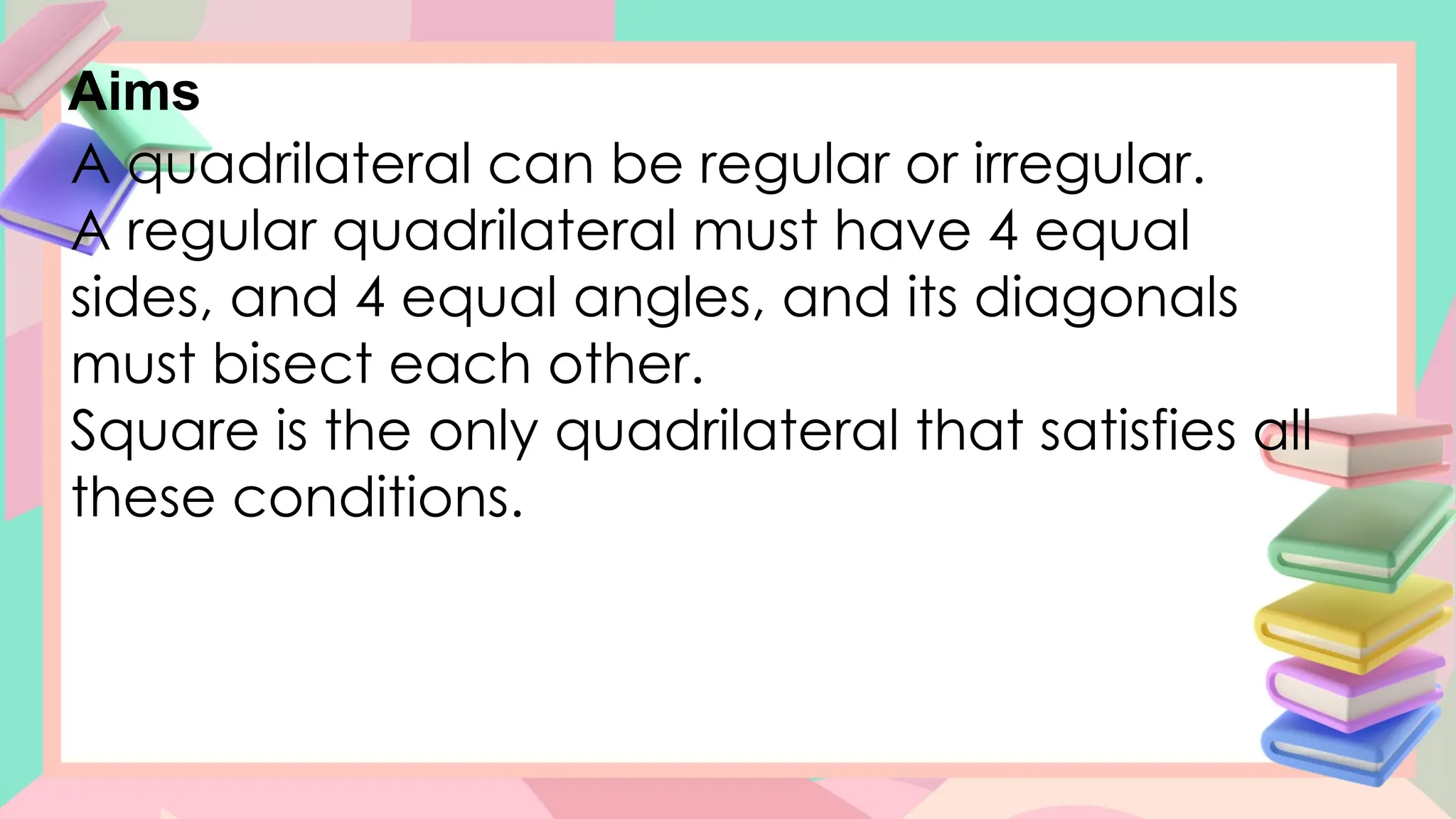 Aims
A quadrilateral can be regular or irregular.
A regular quadrilateral must have 4 equal
sides, and 4 equal angles, and its diagonals
must bisect each other.
Square is the only quadrilateral that satisfies all
these conditions.
 