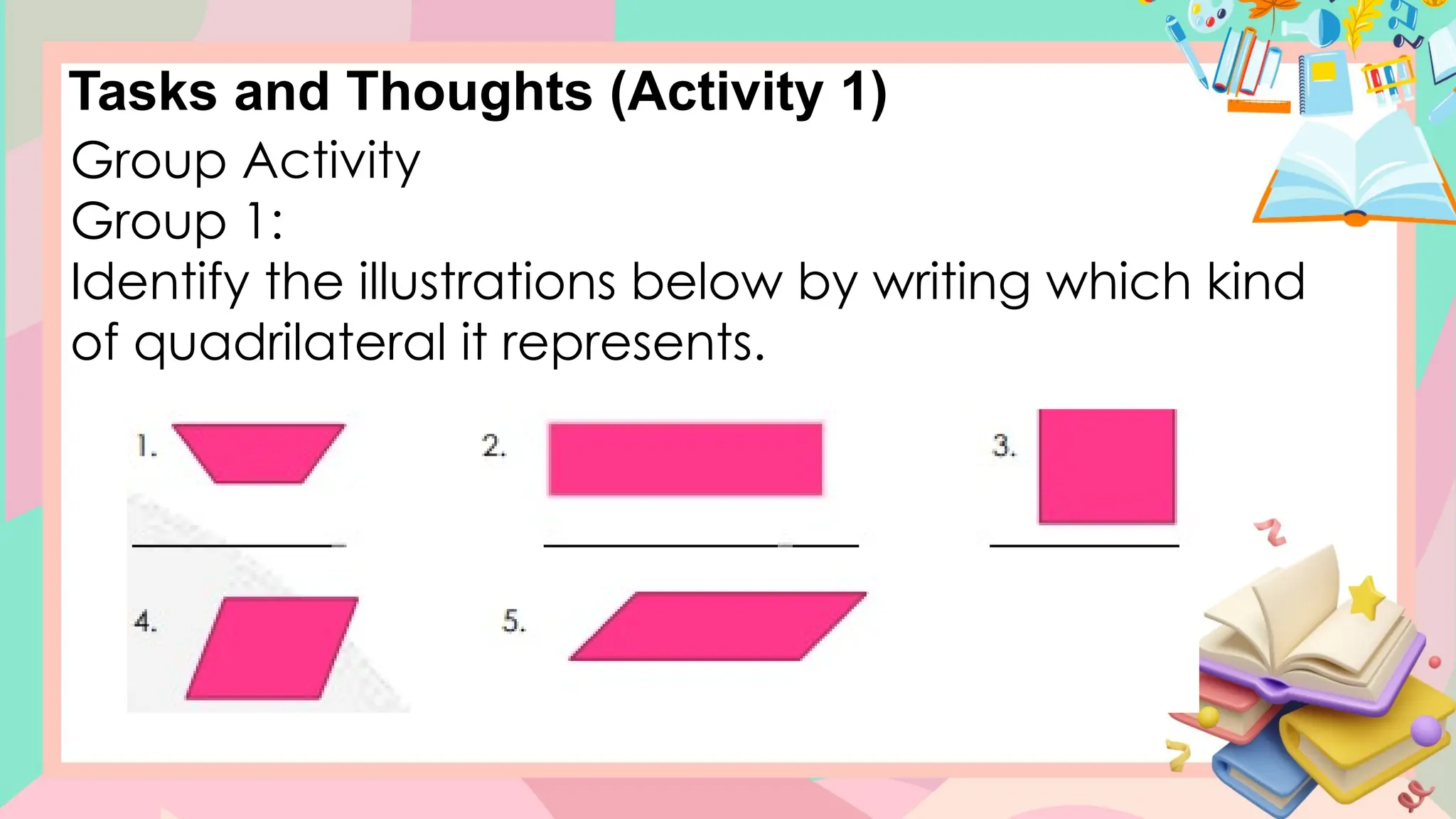 Tasks and Thoughts (Activity 1)
Group Activity
Group 1:
Identify the illustrations below by writing which kind
of quadrilateral it represents.
 