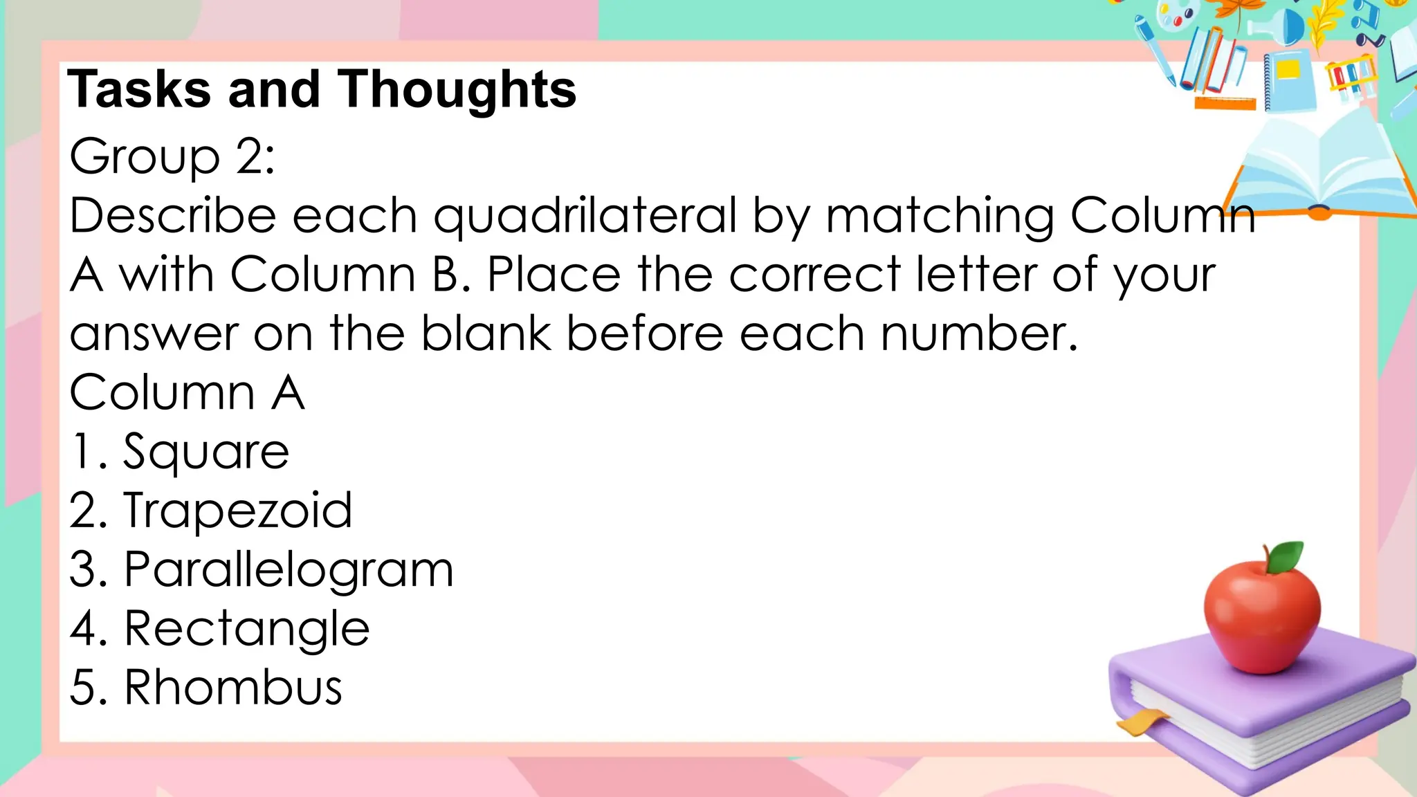 Tasks and Thoughts
Group 2:
Describe each quadrilateral by matching Column
A with Column B. Place the correct letter of your
answer on the blank before each number.
Column A
1. Square
2. Trapezoid
3. Parallelogram
4. Rectangle
5. Rhombus
 