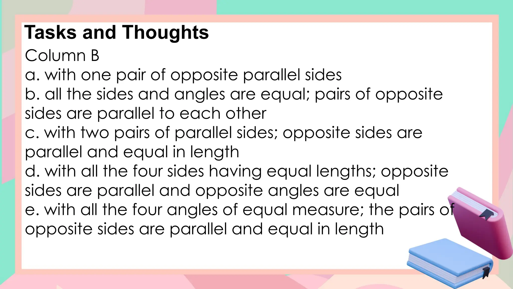 Tasks and Thoughts
Column B
a. with one pair of opposite parallel sides
b. all the sides and angles are equal; pairs of opposite
sides are parallel to each other
c. with two pairs of parallel sides; opposite sides are
parallel and equal in length
d. with all the four sides having equal lengths; opposite
sides are parallel and opposite angles are equal
e. with all the four angles of equal measure; the pairs of
opposite sides are parallel and equal in length
 