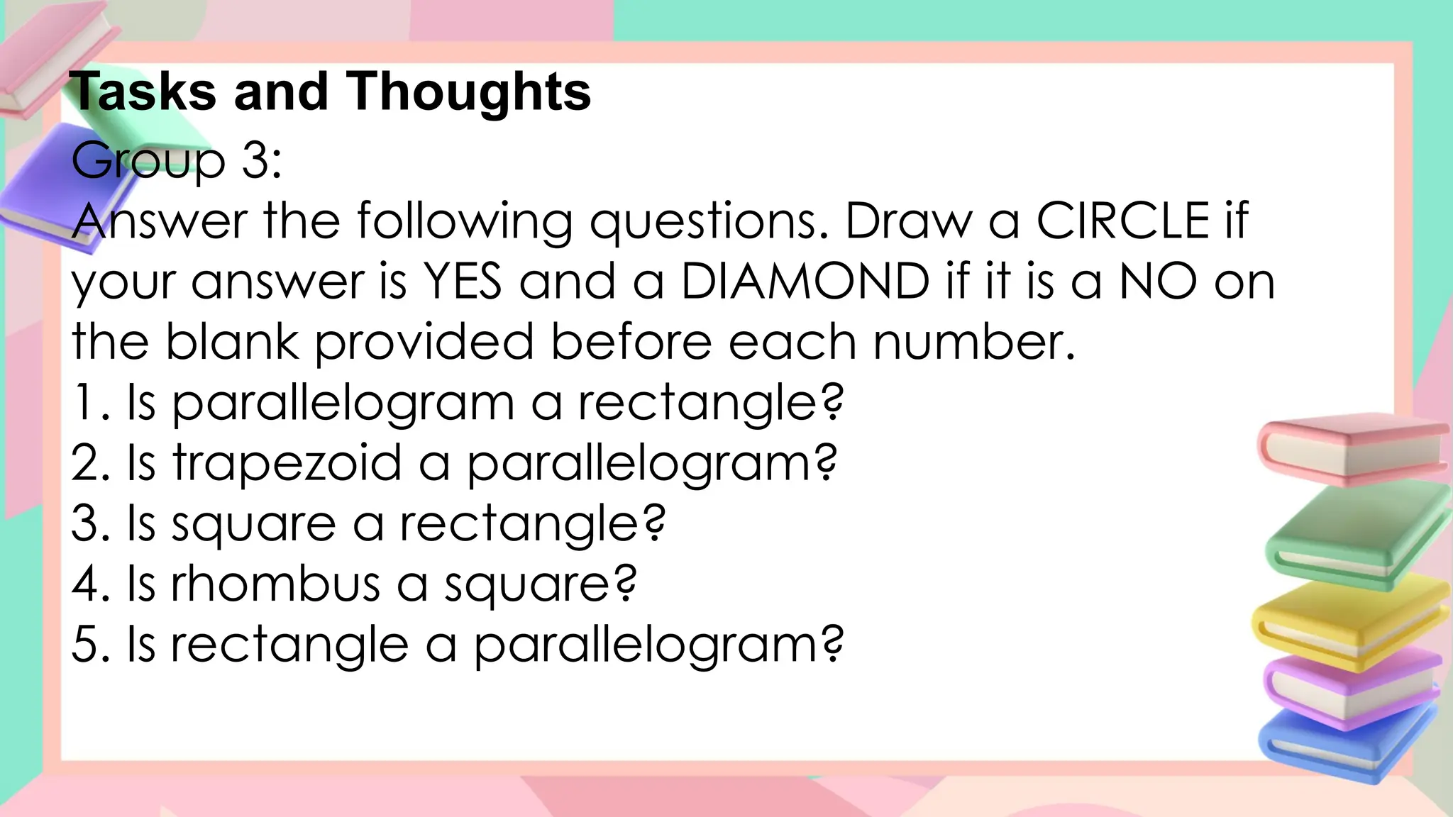 Tasks and Thoughts
Group 3:
Answer the following questions. Draw a CIRCLE if
your answer is YES and a DIAMOND if it is a NO on
the blank provided before each number.
1. Is parallelogram a rectangle?
2. Is trapezoid a parallelogram?
3. Is square a rectangle?
4. Is rhombus a square?
5. Is rectangle a parallelogram?
 