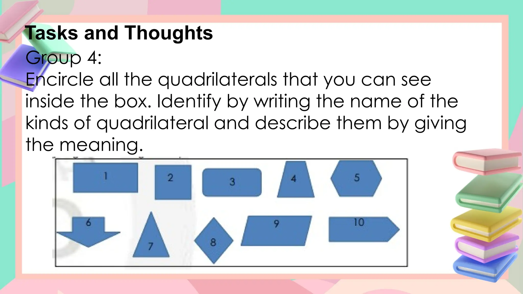 Tasks and Thoughts
Group 4:
Encircle all the quadrilaterals that you can see
inside the box. Identify by writing the name of the
kinds of quadrilateral and describe them by giving
the meaning.
 