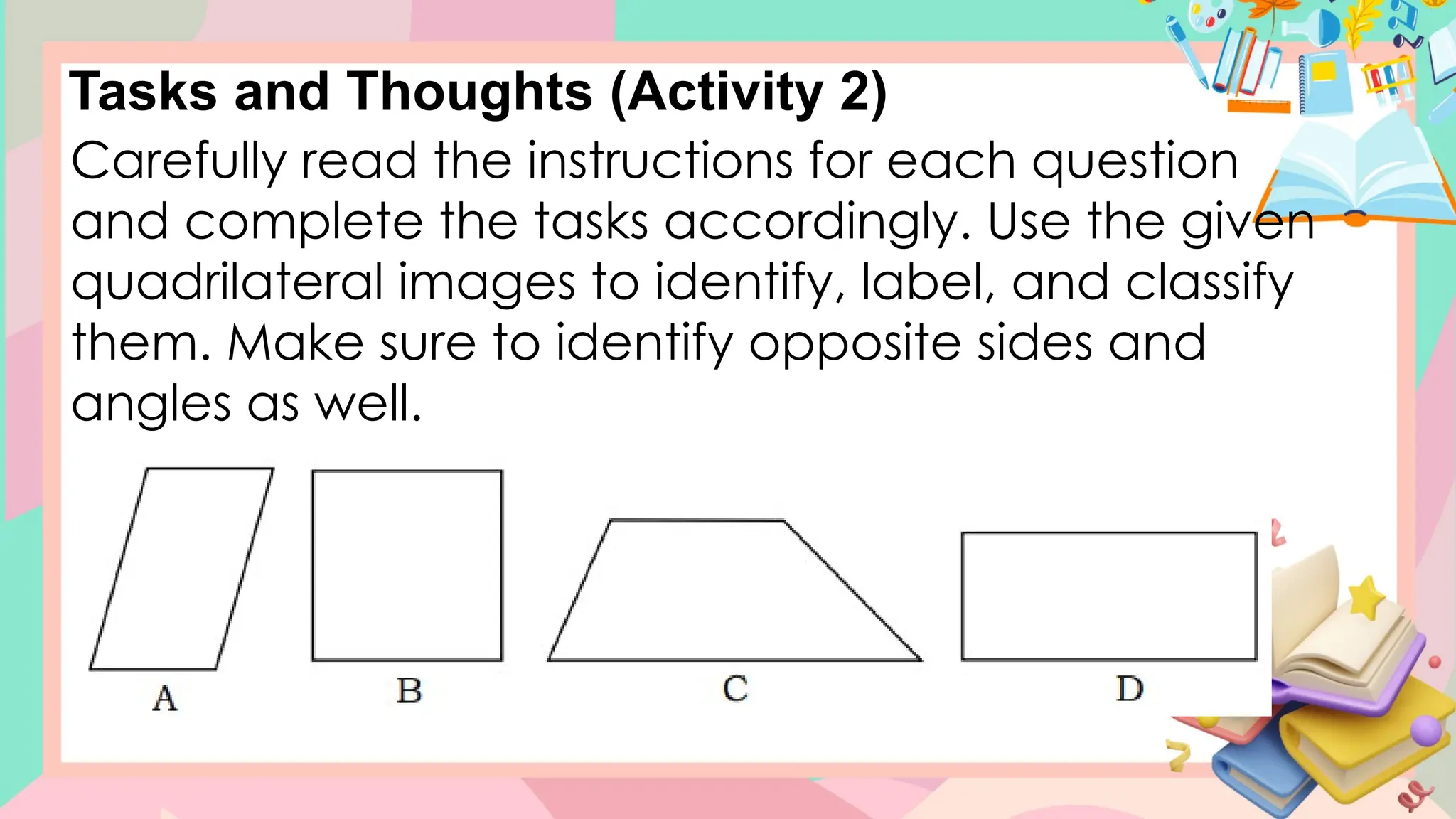 Tasks and Thoughts (Activity 2)
Carefully read the instructions for each question
and complete the tasks accordingly. Use the given
quadrilateral images to identify, label, and classify
them. Make sure to identify opposite sides and
angles as well.
 