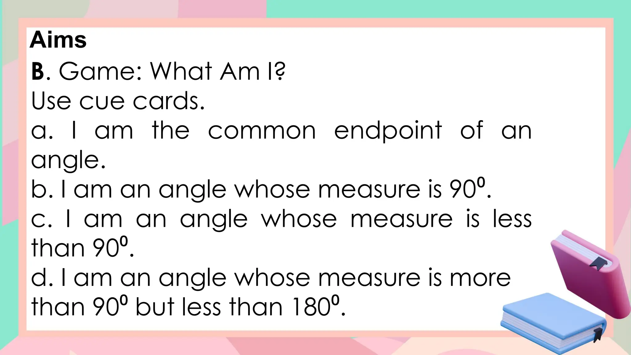 Aims
B. Game: What Am I?
Use cue cards.
a. I am the common endpoint of an
angle.
b. I am an angle whose measure is 90⁰.
c. I am an angle whose measure is less
than 90⁰.
d. I am an angle whose measure is more
than 90⁰ but less than 180⁰.
 