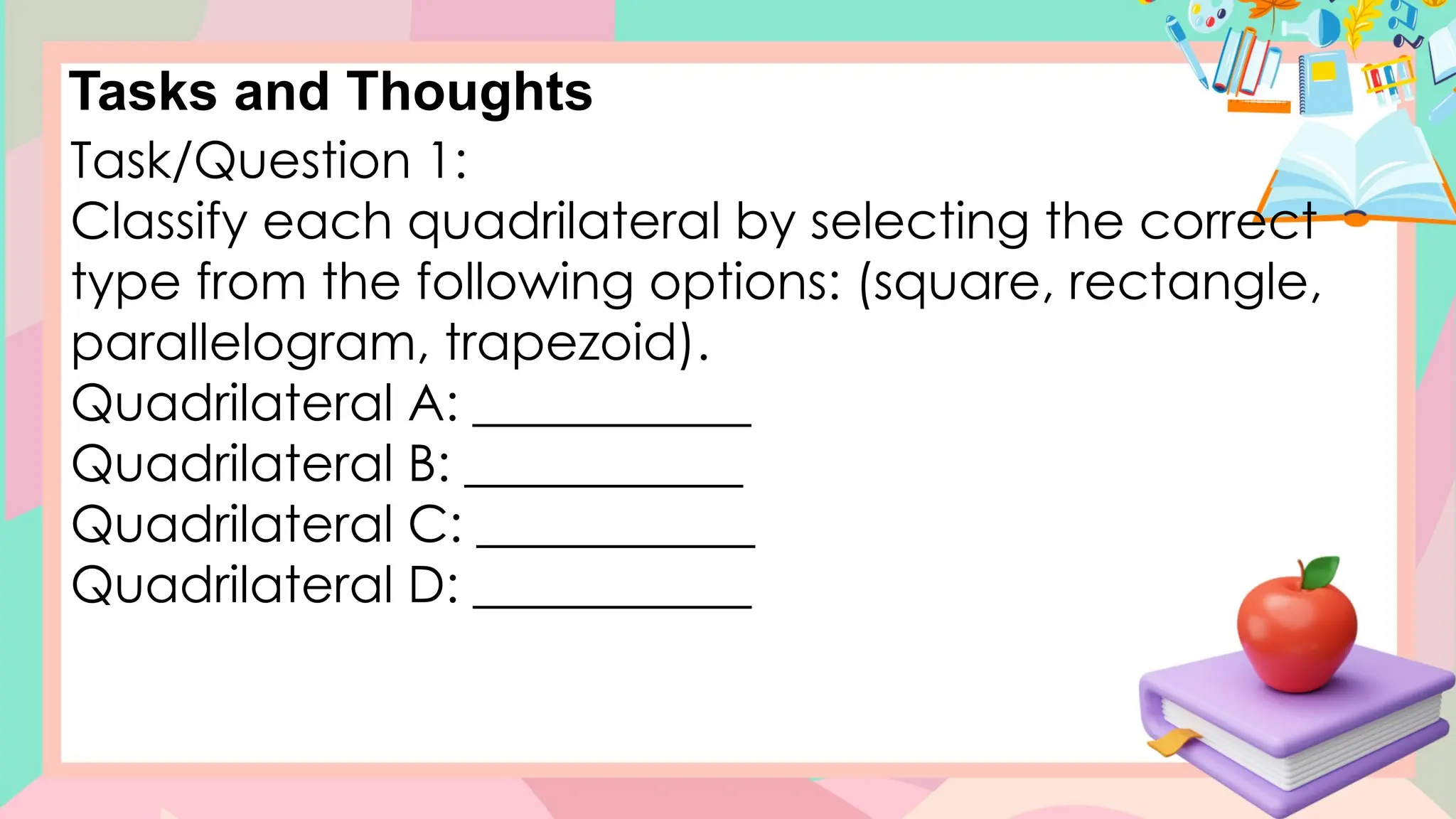 Tasks and Thoughts
Task/Question 1:
Classify each quadrilateral by selecting the correct
type from the following options: (square, rectangle,
parallelogram, trapezoid).
Quadrilateral A: ___________
Quadrilateral B: ___________
Quadrilateral C: ___________
Quadrilateral D: ___________
 