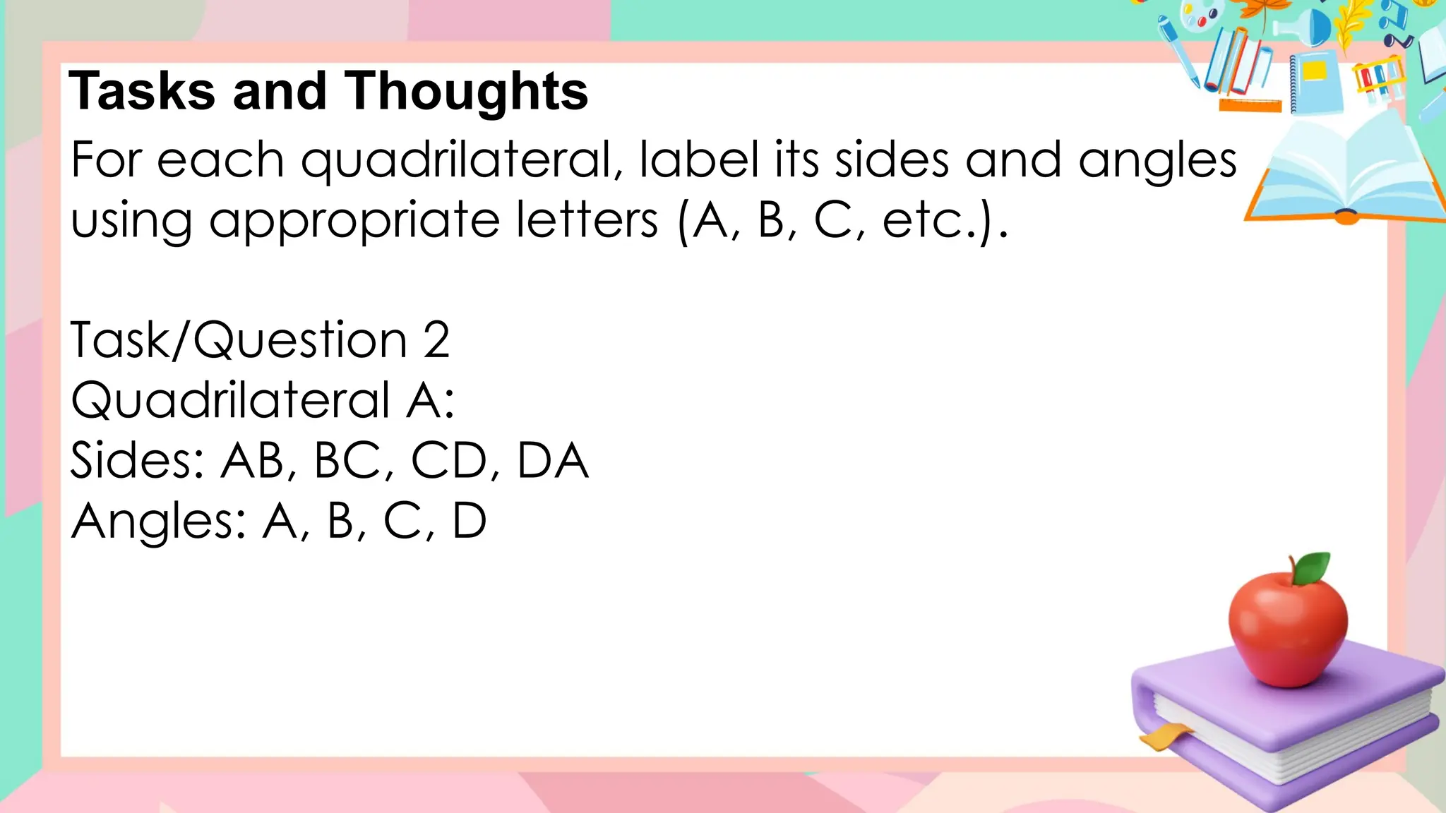 Tasks and Thoughts
For each quadrilateral, label its sides and angles
using appropriate letters (A, B, C, etc.).
Task/Question 2
Quadrilateral A:
Sides: AB, BC, CD, DA
Angles: A, B, C, D
 