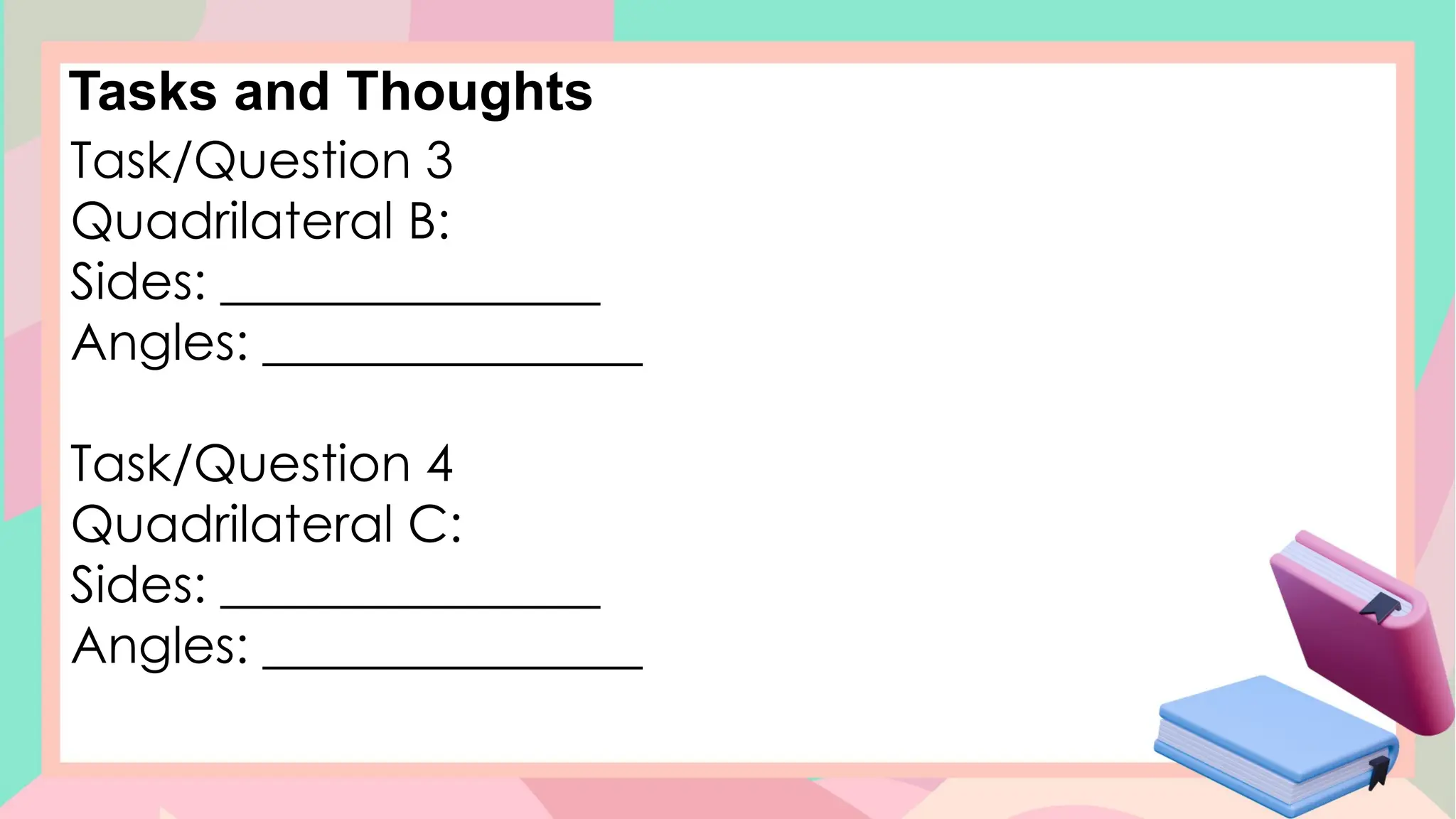Tasks and Thoughts
Task/Question 3
Quadrilateral B:
Sides: _______________
Angles: _______________
Task/Question 4
Quadrilateral C:
Sides: _______________
Angles: _______________
 