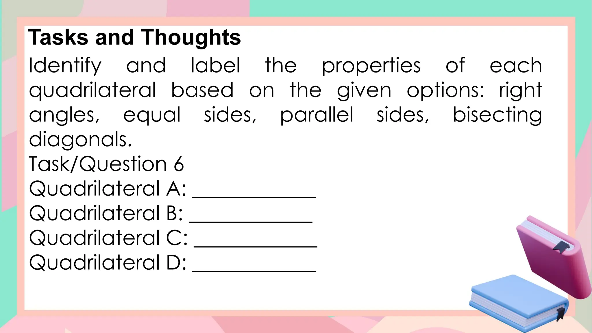Tasks and Thoughts
Identify and label the properties of each
quadrilateral based on the given options: right
angles, equal sides, parallel sides, bisecting
diagonals.
Task/Question 6
Quadrilateral A: ____________
Quadrilateral B: ____________
Quadrilateral C: ____________
Quadrilateral D: ____________
 