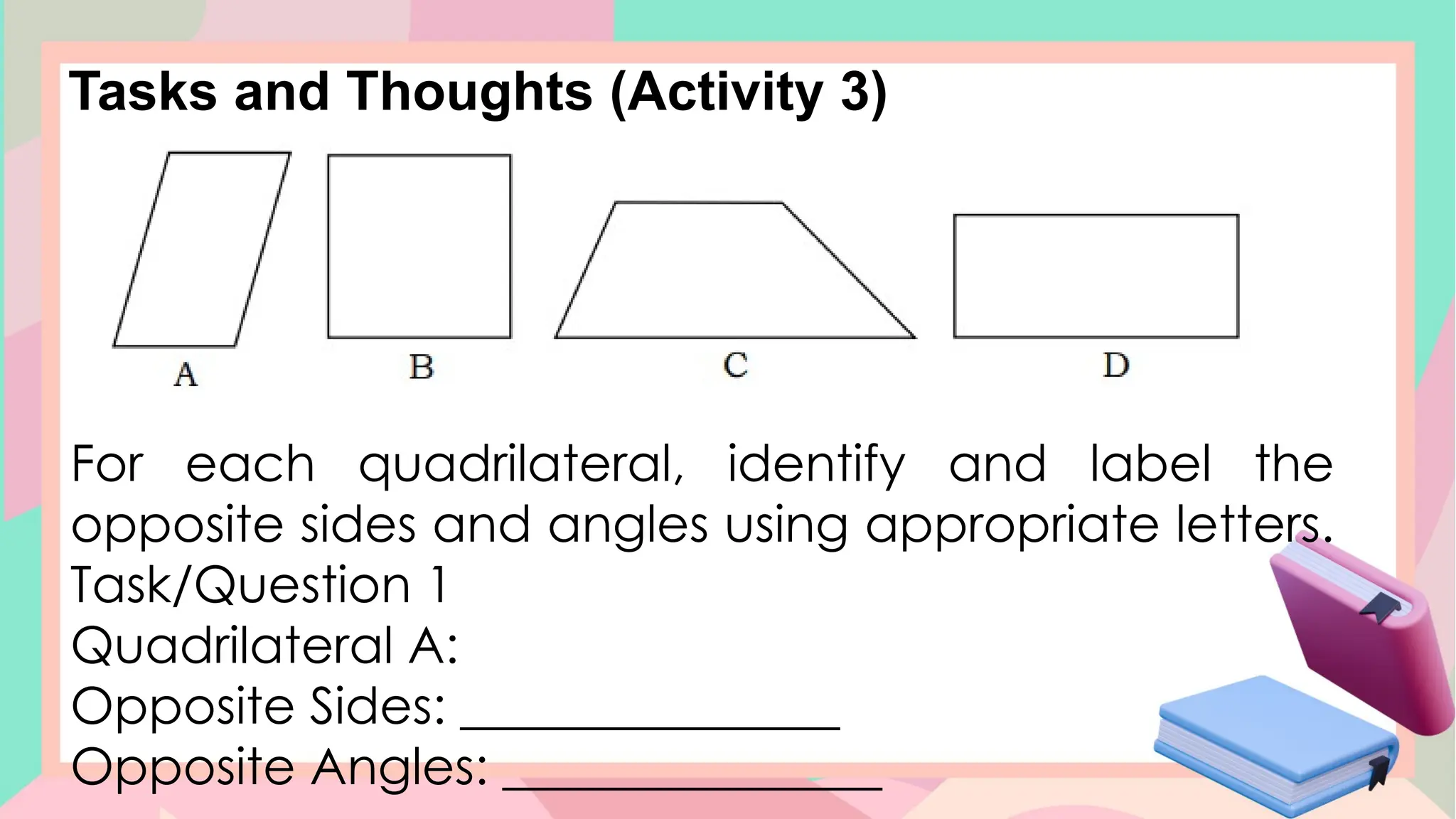 Tasks and Thoughts (Activity 3)
For each quadrilateral, identify and label the
opposite sides and angles using appropriate letters.
Task/Question 1
Quadrilateral A:
Opposite Sides: _______________
Opposite Angles: _______________
 