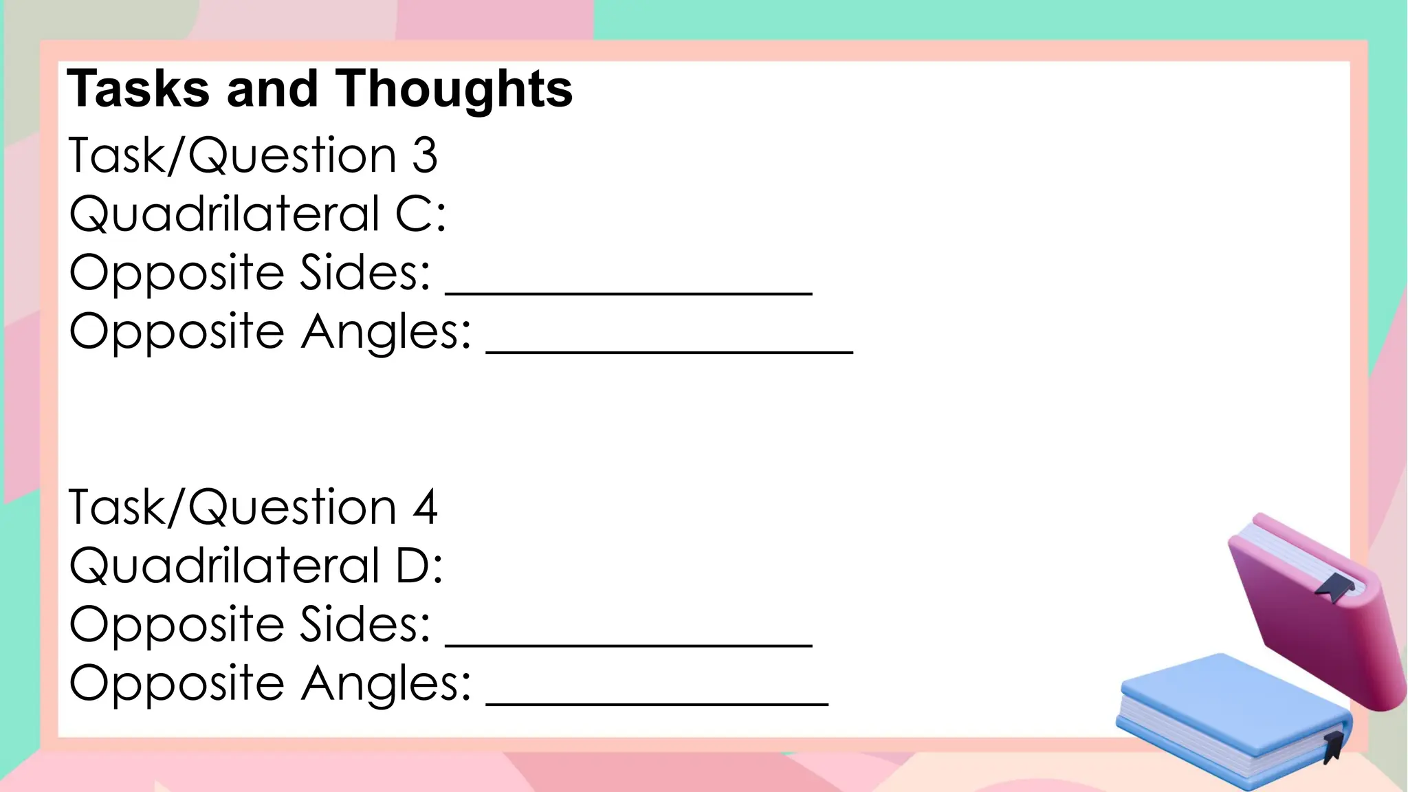Tasks and Thoughts
Task/Question 3
Quadrilateral C:
Opposite Sides: _______________
Opposite Angles: _______________
Task/Question 4
Quadrilateral D:
Opposite Sides: _______________
Opposite Angles: ______________
 