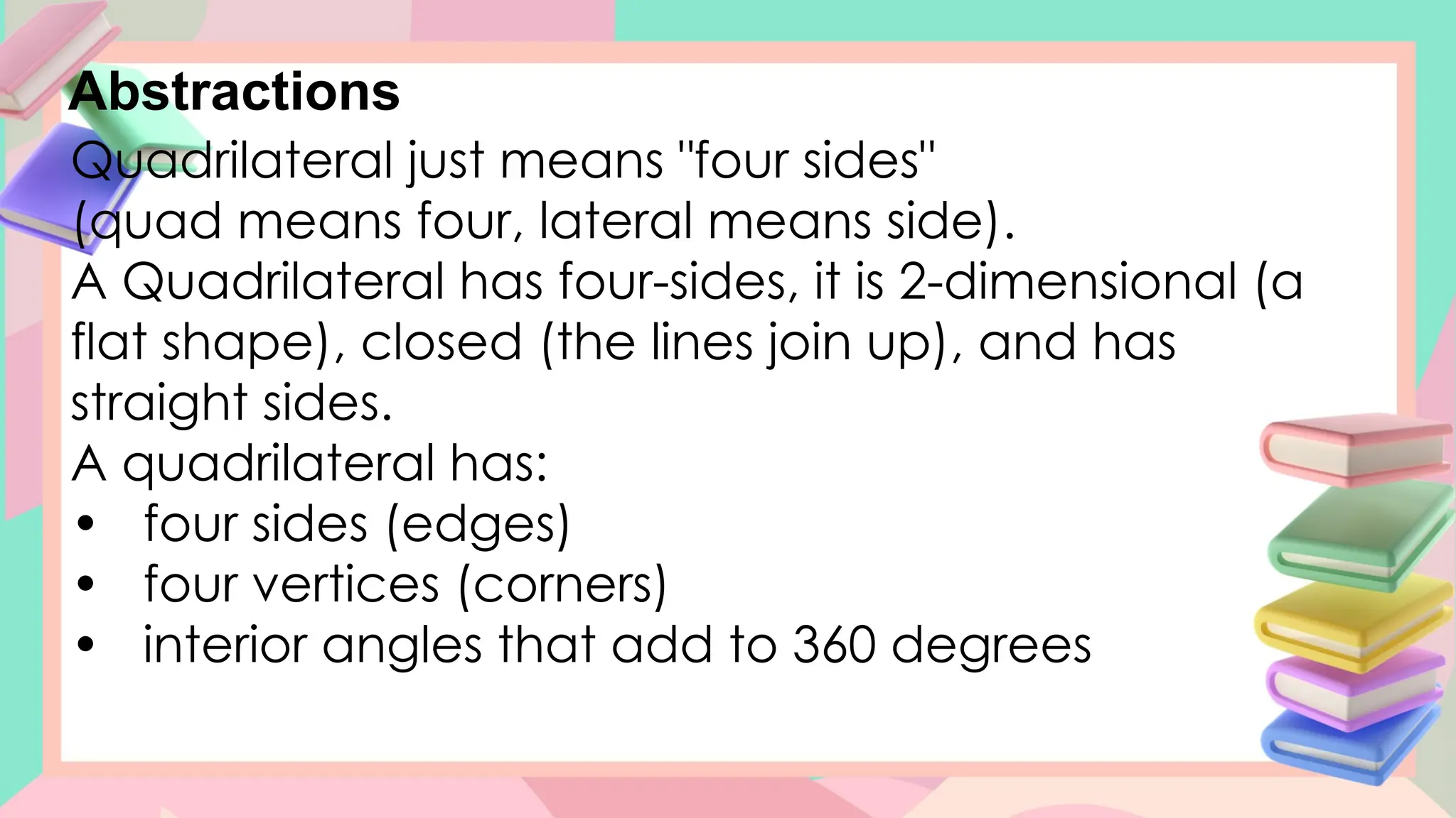 Abstractions
Quadrilateral just means "four sides"
(quad means four, lateral means side).
A Quadrilateral has four-sides, it is 2-dimensional (a
flat shape), closed (the lines join up), and has
straight sides.
A quadrilateral has:
• four sides (edges)
• four vertices (corners)
• interior angles that add to 360 degrees
 