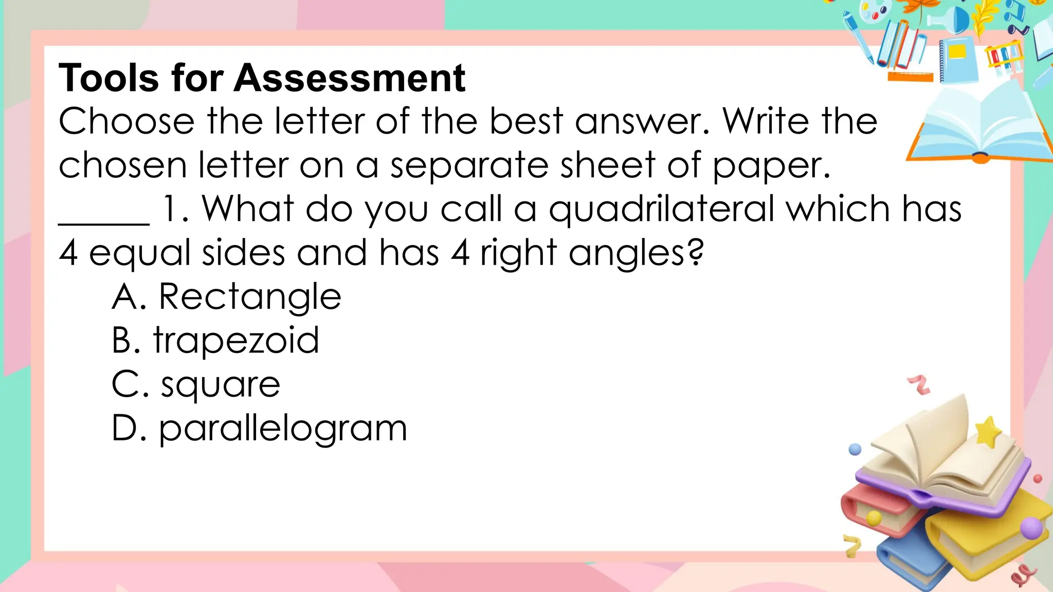 Choose the letter of the best answer. Write the
chosen letter on a separate sheet of paper.
_____ 1. What do you call a quadrilateral which has
4 equal sides and has 4 right angles?
A. Rectangle
B. trapezoid
C. square
D. parallelogram
Tools for Assessment
 
